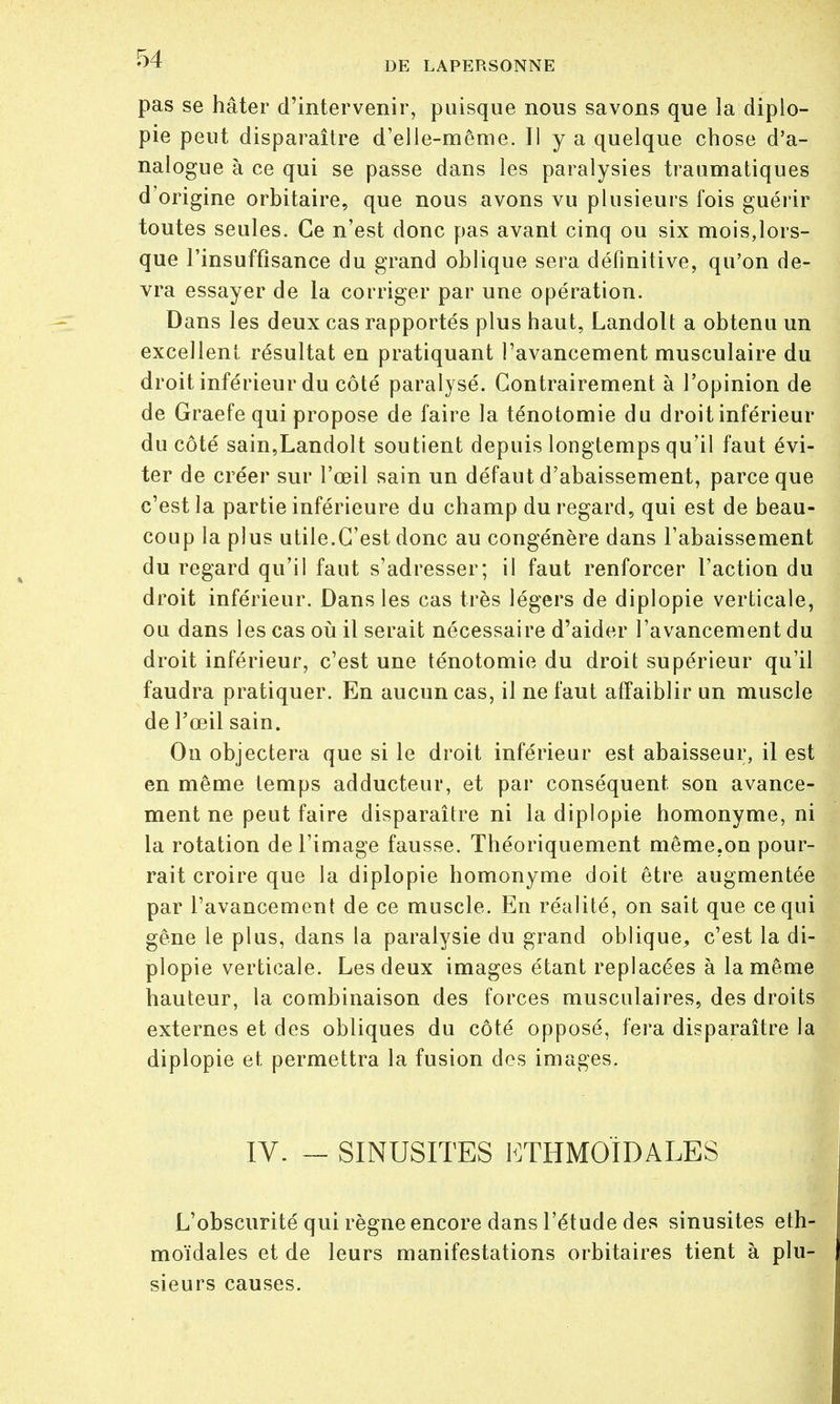 DE LAPERSONNE pas se hâter d'intervenir, puisque nous savons que la diplo- pie peut disparaître d'elle-même. Il y a quelque chose d'a- nalogue à ce qui se passe dans les paralysies traumatiques d'origine orbitaire, que nous avons vu plusieurs l'ois guérir toutes seules. Ce n'est donc pas avant cinq ou six mois,lors- que l'insuffisance du grand oblique sera définitive, qu'on de- vra essayer de la corriger par une opération. Dans les deux cas rapportés plus haut, Landolt a obtenu un excellent résultat en pratiquant l'avancement musculaire du droit inférieur du côté paralysé. Contrairement à l'opinion de de Graefe qui propose de faire la ténotomie du droit inférieur du côté sain,Landolt soutient depuis longtemps qu'il faut évi- ter de créer sur l'œil sain un défaut d'abaissement, parce que c'est la partie inférieure du champ du regard, qui est de beau- coup la plus utile.C'est donc au congénère dans l'abaissement du regard qu'il faut s'adresser; il faut renforcer l'action du droit inférieur. Dans les cas très légers de diplopie verticale, ou dans les cas où il serait nécessaire d'aider l'avancement du droit inférieur, c'est une ténotomie du droit supérieur qu'il faudra pratiquer. En aucun cas, il ne faut affaiblir un muscle de l'œil sain. On objectera que si le droit inférieur est abaisseur, il est en même temps adducteur, et par conséquent son avance- ment ne peut faire disparaître ni la diplopie homonyme, ni la rotation de l'image fausse. Théoriquement même.on pour- rait croire que la diplopie homonyme doit être augmentée par l'avancement de ce muscle. En réalité, on sait que ce qui gêne le plus, dans la paralysie du grand oblique, c'est la di- plopie verticale. Les deux images étant replacées à la même hauteur, la combinaison des forces musculaires, des droits externes et des obliques du côté opposé, fera disparaître la diplopie et, permettra la fusion des images. IV. SINUSITES ETHMOÏDALES L'obscurité qui règne encore dans l'étude des sinusites eth- moïdales et de leurs manifestations orbitaires tient à plu- sieurs causes.