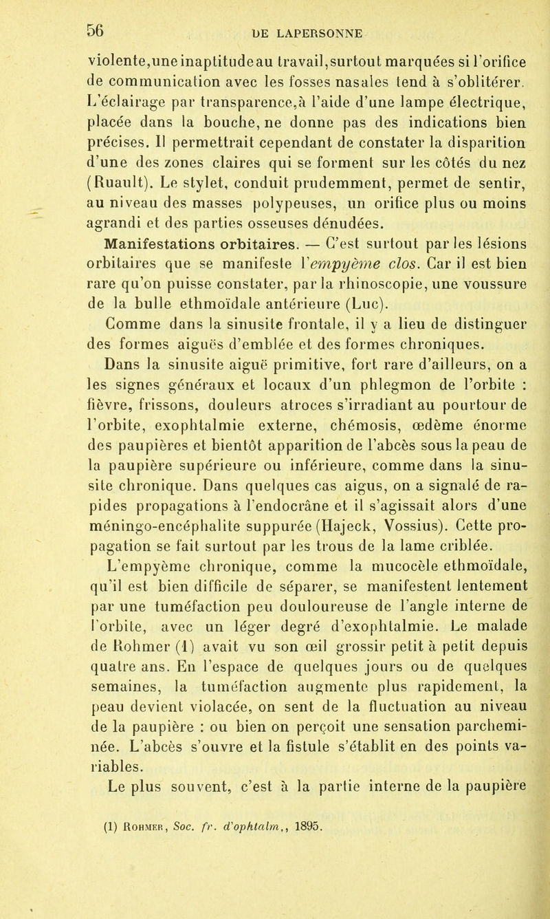 violente, une inaptitude au travail, surtout marquées si l'orifice de communication avec les fosses nasales tend à s'oblitérer. L'éclairage par transparence,à l'aide d'une lampe électrique, placée dans la bouche, ne donne pas des indications bien précises. Il permettrait cependant de constater la disparition d'une des zones claires qui se forment sur les côtés du nez (Ruault). Le stylet, conduit prudemment, permet de sentir, au niveau des masses polypeuses, un orifice plus ou moins agrandi et des parties osseuses dénudées. Manifestations orbitaires. — C'est surtout parles lésions orbitaires que se manifeste Yempyème clos. Car il est bien rare qu'on puisse constater, parla rhinoscopie, une voussure de la bulle ethmoïdale antérieure (Luc). Gomme dans la sinusite frontale, il y a lieu de distinguer des formes aiguës d'emblée et des formes chroniques. Dans la sinusite aiguë primitive, fort rare d'ailleurs, on a les signes généraux et locaux d'un phlegmon de l'orbite : fièvre, frissons, douleurs atroces s'irradiant au pourtour de l'orbite, exophtalmie externe, chémosis, œdème énorme des paupières et bientôt apparition de l'abcès sous la peau de la paupière supérieure ou inférieure, comme dans la sinu- site chronique. Dans quelques cas aigus, on a signalé de ra- pides propagations à l'endocrâne et il s'agissait alors d'une méningo-encéphalite suppurée (Hajeck, Vossius). Cette pro- pagation se fait surtout par les trous de la lame criblée. L'empyème chronique, comme la mucocèle ethmoïdale, qu'il est bien difficile de séparer, se manifestent lentement par une tuméfaction peu douloureuse de l'angle interne de l'orbite, avec un léger degré d'exophtalmie. Le malade de Rohmer (1) avait vu son œil grossir petit à petit depuis quatre ans. En l'espace de quelques jours ou de quelques semaines, la tuméfaction augmente plus rapidement, la peau devient violacée, on sent de la fluctuation au niveau de la paupière : ou bien on perçoit une sensation parchemi- née. L'abcès s'ouvre et la fistule s'établit en des points va- riables. Le plus souvent, c'est à la partie interne de la paupière (1) Rohmer, Soc. fr. d'ophtalm,, 1895.