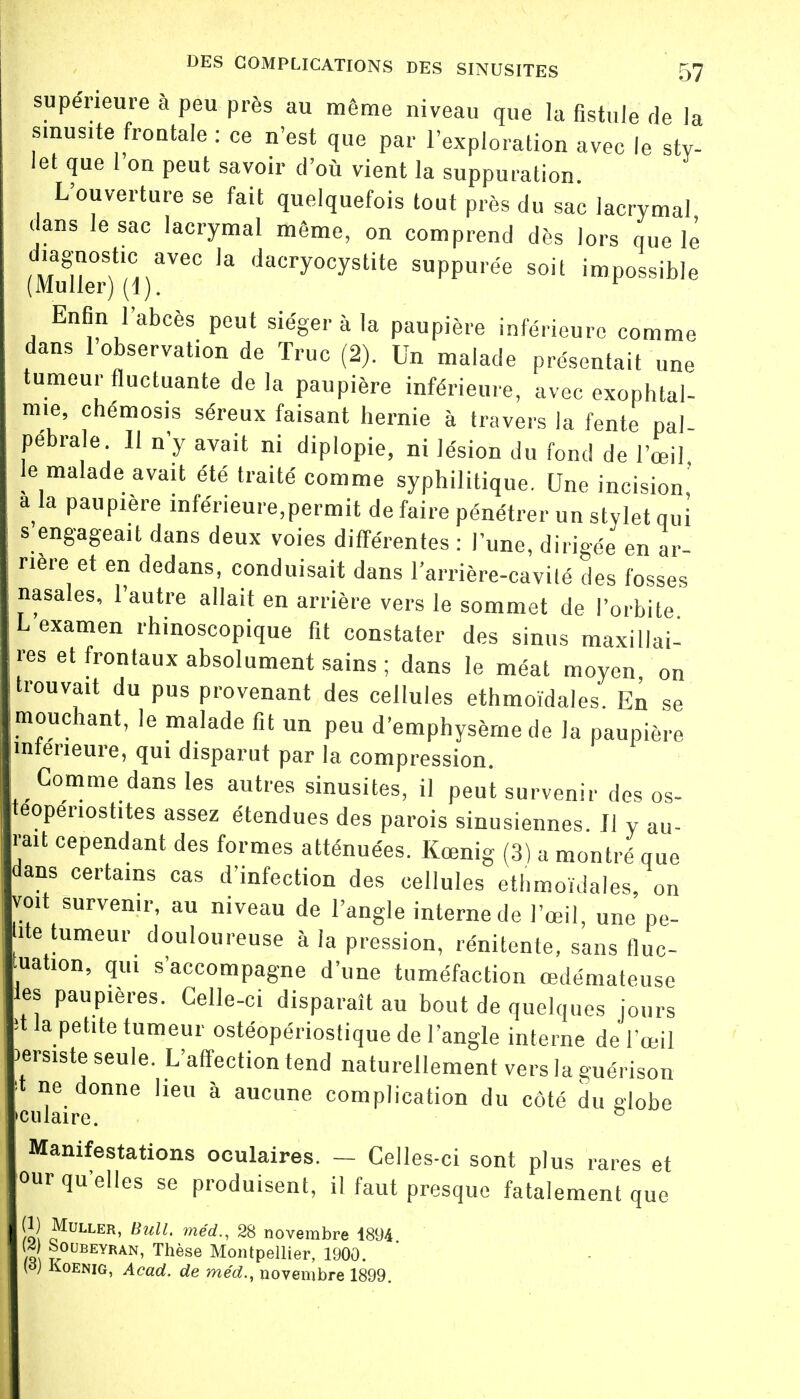 supérieure à peu près au même niveau que la fistule de la sinusite froutale : ce n'est que par l'exploration avec le sty- let que 1 on peut savoir d'où vient la suppuration. L'ouverture se fait quelquefois tout près du sac lacrymal dans le sac lacrymal même, on comprend dès lors que lè ta§n°?laVeC 13 dacry°cystite apurée soit impossible (Muller) (1). r Enfin l'abcès peut siéger à la paupière inférieure comme dans 1 observation de Truc (2). Un malade présentait une tumeur fluctuante delà paupière inférieure, avec exophtal- mie, chémosis séreux faisant hernie à travers la fente pal pébrale. 11 n'y avait ni diplopie, ni lésion du fond de l'œil le malade avait été traité comme syphilitique. Une incision' a la paupière inférieure,permit de faire pénétrer un stylet qui s engageait dans deux voies différentes : l'une, dirigée en ar- rière et en dedans, conduisait dans l'arrière-cavité des fosses nasales, l'autre allait en arrière vers le sommet de l'orbite examen ''hinoscopique fit constater des sinus maxillai- res et frontaux absolument sains ; dans le méat moyen, on .trouvait du pus provenant des cellules ethmoïdales. En se mouchant, le malade fit un peu d'emphysème de la paupière inférieure, qui disparut par la compression. Comme dans les autres sinusites, il peut survenir des os- teoperiostites assez étendues des parois sinusiennes. Il y au- rait cependant des formes atténuées. Kœnig (3) a montré que dans certains cas d'infection des cellules ethmoïdales, on voit survenir, au niveau de l'angle interne de l'œil, une pe- ite tumeur douloureuse à la pression, rénitente, sans fluc- tation, qui s'accompagne d'une tuméfaction œdémateuse es paupières. Celle-ci disparaît au bout de quelques jours t la petite tumeur ostéopériosfique de l'angle interne de l'œil persiste seule. L'affection tend naturellement vers la guérison 't ne donne heu à aucune complication du côté du globe culaire. ° Manifestations oculaires. — Celles-ci sont plus rares et our qu'elles se produisent, il faut presque fatalement que m Muller, Bull, méd., 28 novembre 1894 I ,,0UBEYRAN- Thèse Montpellier, 1900. (o) Koenig, Acad. de méd., novembre 1899