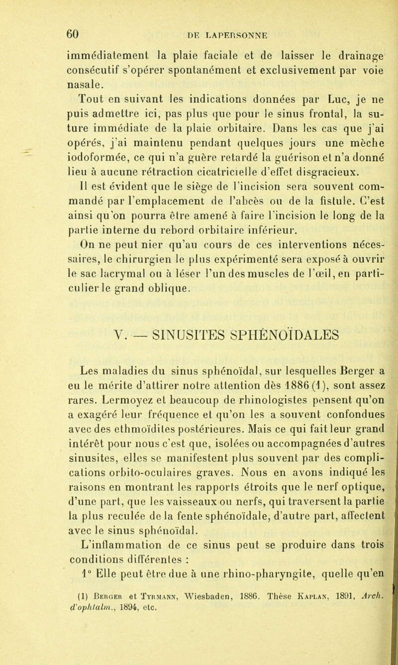 immédiatement la plaie faciale et de laisser le drainage consécutif s'opérer spontanément et exclusivement par voie nasale. Tout en suivant les indications données par Luc, je ne puis admettre ici, pas plus que pour le sinus frontal, la su- ture immédiate de la plaie orbitaire. Dans les cas que j'ai opérés, j'ai maintenu pendant quelques jours une mèche iodoformée, ce qui n'a guère retardé la guérison et n'a donné lieu à aucune rétraction cicatricielle d'effet disgracieux. Il est évident que le siège de l'incision sera souvent com- mandé par l'emplacement de l'abcès ou de la fistule. C'est ainsi qu'on pourra être amené à faire l'incision le long de la partie interne du rebord orbitaire inférieur. On ne peut nier qu'au cours de ces interventions néces- saires, le chirurgien le plus expérimenté sera exposé à ouvrir le sac lacrymal ou à léser l'un des muscles de l'œil, en parti- culier le grand oblique. V. — SINUSITES SPHÉNOÏDALES Les maladies du sinus sphénoïdal, sur lesquelles Berger a eu le mérite d'attirer notre attention dès 1886 (4), sont assez rares. Lermoyez et beaucoup de rhinologistes pensent qu'on a exagéré leur fréquence et qu'on les a souvent confondues avec des ethmoïdites postérieures. Mais ce qui fait leur grand intérêt pour nous c'est que, isolées ou accompagnées d'autres sinusites, elles se manifestent plus souvent par des compli- cations orbito-oculaires graves. Nous en avons indiqué les raisons en montrant les rapports étroits que le nerf optique, d'une part, que les vaisseaux ou nerfs, qui traversent la partie la plus reculée delà fente sphénoïdale, d'autre part, affectent avec le sinus sphénoïdal. L'inflammation de ce sinus peut se produire dans trois conditions différentes : 1° Elle peut être due à une rhino-pharyngite, quelle qu'en (1) Berger et Tyrmann, Wiesbaden, 1886. Thèse Kaplan, 1891, Arch. d'ophtalm., 1894, etc,