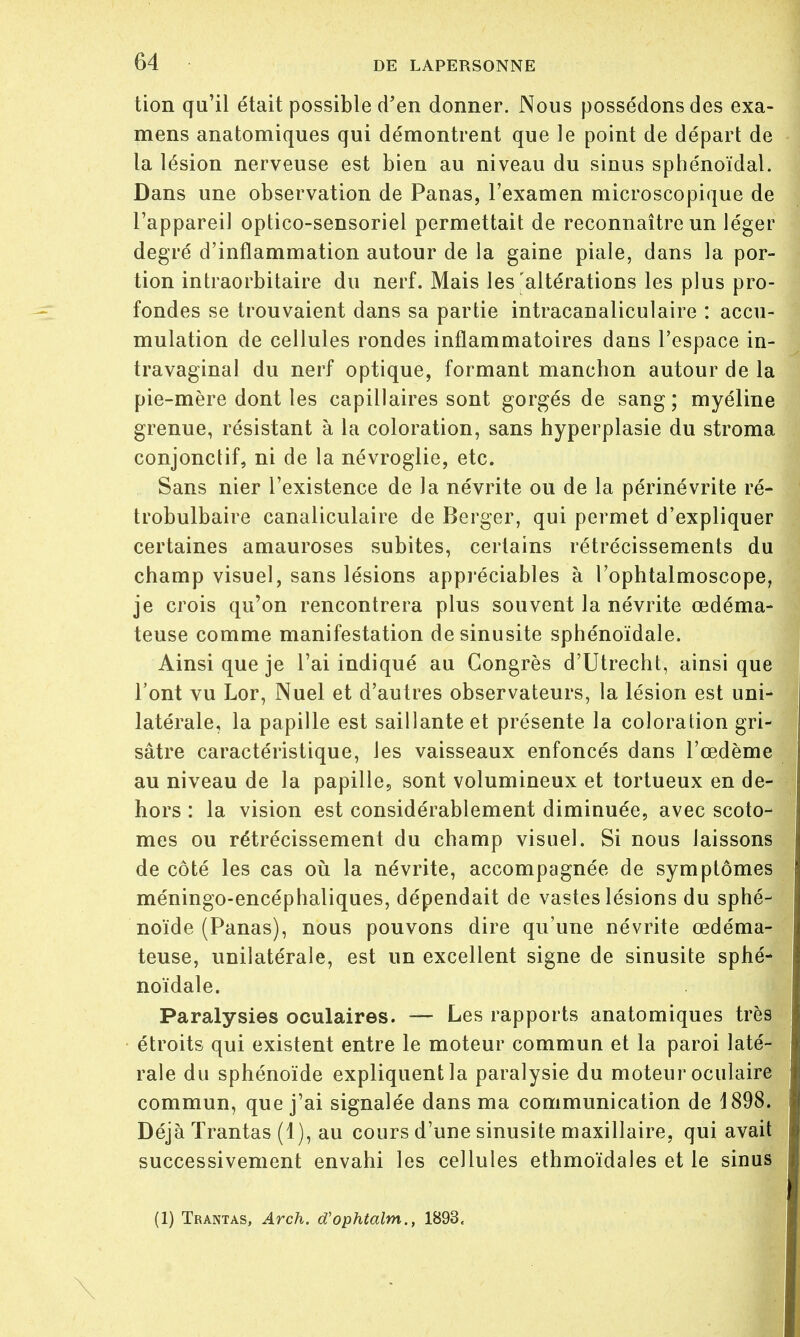 tion qu'il était possible d'en donner. Nous possédons des exa- mens anatomiques qui démontrent que le point de départ de la lésion nerveuse est bien au niveau du sinus sphénoïdal. Dans une observation de Panas, l'examen microscopique de l'appareil optico-sensoriel permettait de reconnaître un léger degré d'inflammation autour de la gaine piale, dans la por- tion intraorbitaire du nerf. Mais les'altérations les plus pro- fondes se trouvaient dans sa partie intracanaliculaire : accu- mulation de cellules rondes inflammatoires dans l'espace in- travaginal du nerf optique, formant manchon autour de la pie-mère dont les capillaires sont gorgés de sang; myéline grenue, résistant à la coloration, sans hyperplasie du stroma conjonctif, ni de la névroglie, etc. Sans nier l'existence de la névrite ou de la périnévrite ré- trobulbaire canaliculaire de Berger, qui permet d'expliquer certaines amauroses subites, certains rétrécissements du champ visuel, sans lésions appréciables à l'ophtalmoscope, je crois qu'on rencontrera plus souvent la névrite œdéma- teuse comme manifestation de sinusite sphénoïdale. Ainsi que je l'ai indiqué au Congrès d'Utrecht, ainsi que l'ont vu Lor, Nuel et d'autres observateurs, la lésion est uni- latérale, la papille est saillante et présente la coloration gri- sâtre caractéristique, les vaisseaux enfoncés dans l'œdème au niveau de la papille, sont volumineux et tortueux en de- hors : la vision est considérablement diminuée, avec scoto- mes ou rétrécissement du champ visuel. Si nous laissons de côté les cas où la névrite, accompagnée de symptômes méningo-encéphaliques, dépendait de vastes lésions du sphé- noïde (Panas), nous pouvons dire qu'une névrite œdéma- teuse, unilatérale, est un excellent signe de sinusite sphé- noïdale. Paralysies oculaires. — Les rapports anatomiques très étroits qui existent entre le moteur commun et la paroi laté- rale du sphénoïde expliquent la paralysie du moteur oculaire commun, que j'ai signalée dans ma communication de 1898. Déjà ïrantas (1), au cours d'une sinusite maxillaire, qui avait successivement envahi les cellules ethmoïdales et le sinus (1) Trantas, Arch. d'ophtalm., 1893, \