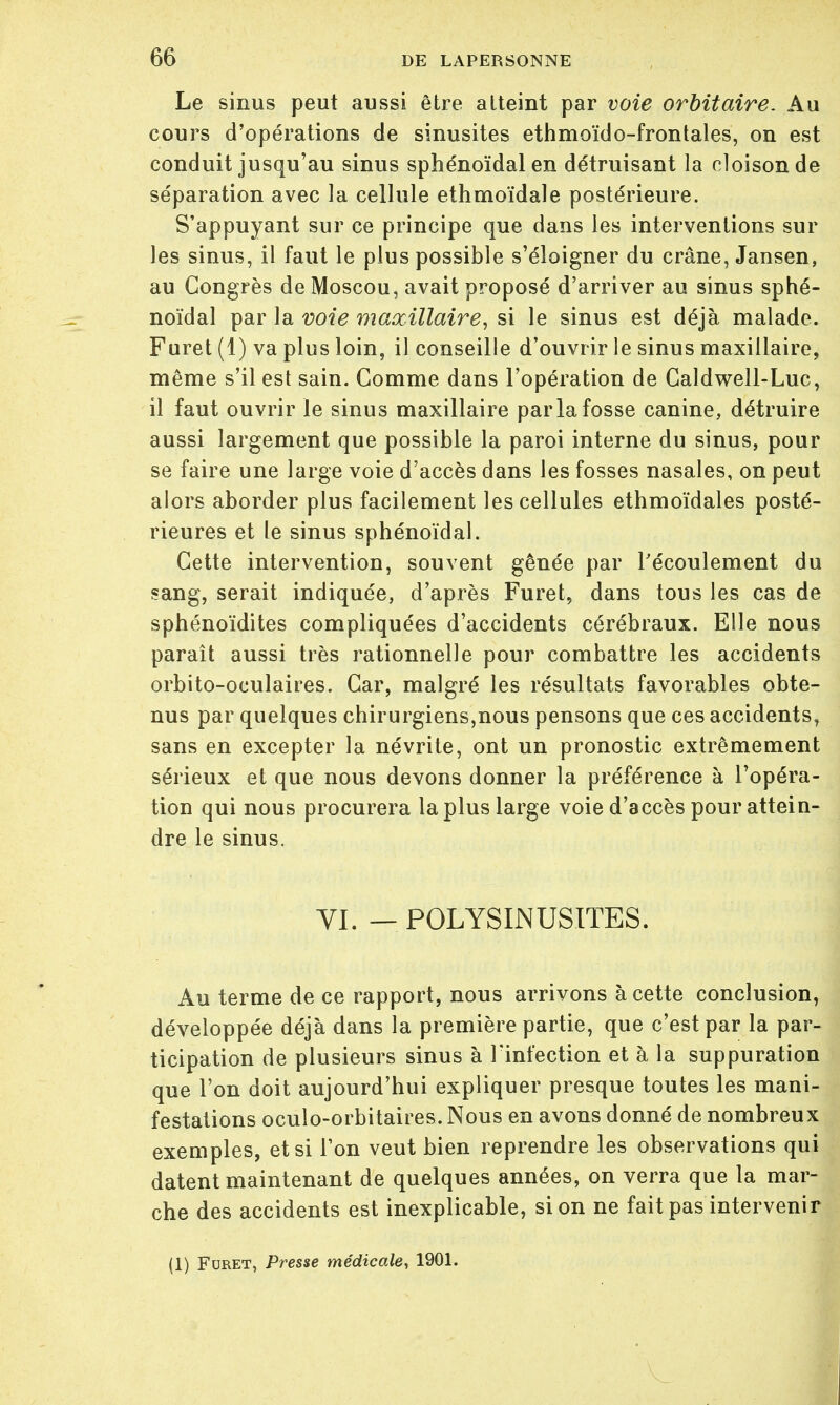 Le sinus peut aussi être atteint par voie orbitaire. Au cours d'opérations de sinusites ethmoïdo-frontales, on est conduit jusqu'au sinus sphénoïdal en détruisant la cloison de séparation avec la cellule ethmoïdale postérieure. S'appuyant sur ce principe que dans les interventions sur les sinus, il faut le plus possible s'éloigner du crâne, Jansen, au Congrès de Moscou, avait proposé d'arriver au sinus sphé- noïdal par la voie maxillaire, si le sinus est déjà malade. Furet (1) va plus loin, il conseille d'ouvrir le sinus maxillaire, même s'il est sain. Comme dans l'opération de Caldwell-Luc, il faut ouvrir le sinus maxillaire par la fosse canine, détruire aussi largement que possible la paroi interne du sinus, pour se faire une large voie d'accès dans les fosses nasales, on peut alors aborder plus facilement les cellules ethmoïdales posté- rieures et le sinus sphénoïdal. Cette intervention, souvent gênée par l'écoulement du sang, serait indiquée, d'après Furet, dans tous les cas de sphénoïdites compliquées d'accidents cérébraux. Elle nous paraît aussi très rationnelle pour combattre les accidents orbito-oculaires. Car, malgré les résultats favorables obte- nus par quelques chirurgiens,nous pensons que ces accidents, sans en excepter la névrite, ont un pronostic extrêmement sérieux et que nous devons donner la préférence à l'opéra- tion qui nous procurera la plus large voie d'accès pour attein- dre le sinus. VI. — POLYSINUSITES. Au terme de ce rapport, nous arrivons à cette conclusion, développée déjà dans la première partie, que c'est par la par- ticipation de plusieurs sinus à l'infection et à la suppuration que l'on doit aujourd'hui expliquer presque toutes les mani- festations oculo-orbitaires. Nous en avons donné de nombreux exemples, et si Ton veut bien reprendre les observations qui datent maintenant de quelques années, on verra que la mar- che des accidents est inexplicable, si on ne fait pas intervenir (1) Furet, Presse médicale, 1901.