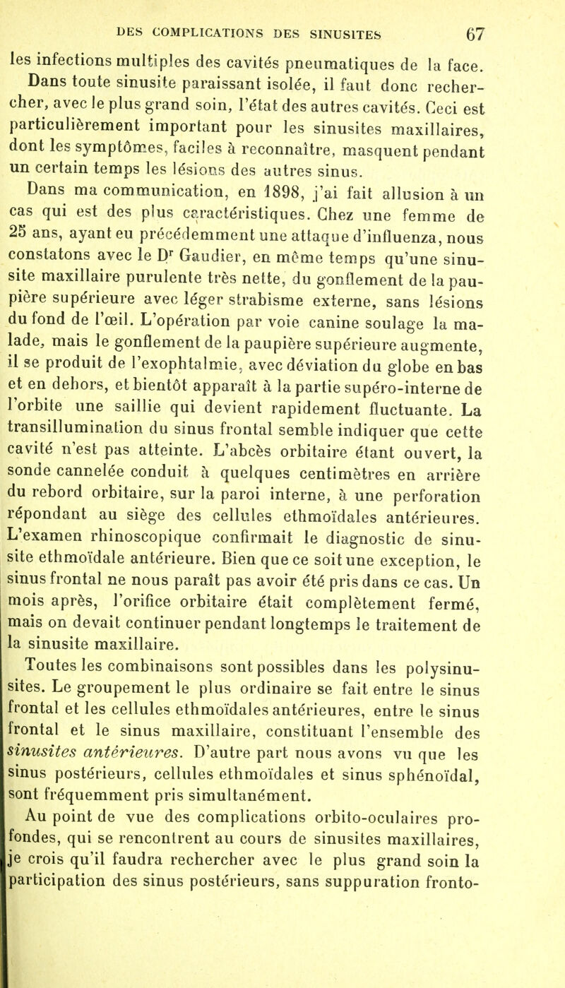 les infections multiples des cavités pneumatiques de la face. Dans toute sinusite paraissant isolée, il faut donc recher- cher, avec le plus grand soin, l'état des autres cavités. Ceci est particulièrement important pour les sinusites maxillaires, dont les symptômes, faciles à reconnaître, masquent pendant un certain temps les lésions des autres sinus. Dans ma communication, en 1898, j'ai fait allusion à un cas qui est des plus caractéristiques. Chez une femme de 25 ans, ayant eu précédemment une attaque d'influenza, nous constatons avec le Dr Gaudier, en même temps qu'une sinu- site maxillaire purulente très nette, du gonflement de la pau- pière supérieure avec léger strabisme externe, sans lésions du fond de l'œil. L'opération par voie canine soulage la ma- lade, mais le gonflement de la paupière supérieure augmente, il se produit de l'exophtalmie, avec déviation du globe en bas et en dehors, et bientôt apparaît à la partie supéro-interne de l'orbite une saillie qui devient rapidement fluctuante. La transillumination du sinus frontal semble indiquer que cette cavité n'est pas atteinte. L'abcès orbitaire étant ouvert, la sonde cannelée conduit à quelques centimètres en arrière du rebord orbitaire, sur la paroi interne, à une perforation répondant au siège des cellules ethmoïdales antérieures. L'examen rhinoscopique confirmait le diagnostic de sinu- site ethmoïdale antérieure. Bien que ce soit une exception, le sinus frontal ne nous paraît pas avoir été pris dans ce cas. Un mois après, l'orifice orbitaire était complètement fermé, mais on devait continuer pendant longtemps le traitement de la sinusite maxillaire. Toutes les combinaisons sont possibles dans les poiysinu- sites. Le groupement le plus ordinaire se fait entre le sinus frontal et les cellules ethmoïdales antérieures, entre le sinus frontal et le sinus maxillaire, constituant l'ensemble des sinusites antérieures. D'autre part nous avons vu que les sinus postérieurs, cellules ethmoïdales et sinus sphénoïdal, sont fréquemment pris simultanément. Au point de vue des complications orbito-oculaires pro- fondes, qui se rencontrent au cours de sinusites maxillaires, je crois qu'il faudra rechercher avec le plus grand soin la participation des sinus postérieurs, sans suppuration fronto-