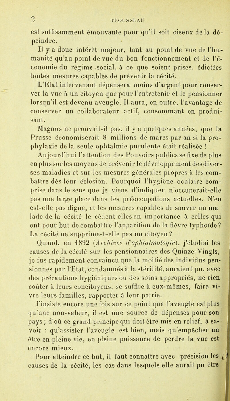 est suffisamment émouvante pour qu'il soit oiseux delà dé- peindre. Il y a donc intérêt majeur, tant au point de vue de l'hu- manité qu'au point de vue du bon fonctionnement et de l'é- conomie du régime /social, à ce que soient prises, édictées toutes mesures capables de prévenir la cécité. L'Etat intervenant dépensera moins d'argent pour conser- ver la vue à un citoyen que pour l'entretenir et le pensionner lorsqu'il est devenu aveugle. Il aura, en outre, l'avantage de conserver un collaborateur actif, consommant en produi- sant. Magnus ne prouvait-il pas, il y a quelques années, que la Prusse économiserait 8 millions de marcs par an si la pro- phylaxie delà seule ophtalmie purulente était réalisée ! Aujourd'hui l'attention des Pouvoirs publics se fixe de plus en plussurles moyens de prévenir le développement desdiver- ses maladies et sur les mesures générales propres à les com- battre dès leur éclosion. Pourquoi l'hygiène oculaire com- prise dans le sens que je viens d'indiquer n'occuperait-elle pas une large place dans les préoccupations actuelles. N'en est-elle pas digne, et les mesures capables de sauver un ma- lade de la cécité le cèdent-elles on importance à celles qui ont pour but de combattre l'apparition de la fièvre typhoïde? La cécité ne supprime-t-elle pas un citoyen? Quand, en 1892 [Archives d'ophtalmologie), j'étudiai les causes de la cécité sur les pensionnaires des Quinze-Vingts, je fus rapidement convaincu que la moitié des individus pen- sionnés par TEtat, condamnés à la stérilité, auraient pu, avec des précautions hygiéniques ou des soins appropriés, ne rien coûter à leurs concitoyens, se suffire à eux-mêmes, faire vi- vre leurs familles, rapporter à leur patrie. J'insiste encore une fois sur ce point que l'aveugle est plus qu'une non-valeur, il est une source de dépenses pour son pays ; d'où ce grand principe qui doit être mis en relief, à sa- voir : qu'assister l'aveugle est bien, mais qu'empêcher un être en pleine vie, en pleine puissance de perdre la vue est encore mieux. Pour atteindre ce but, il faut connaître avec précision les 'i causes de la cécité, les cas dans lesquels elle aurait pu être