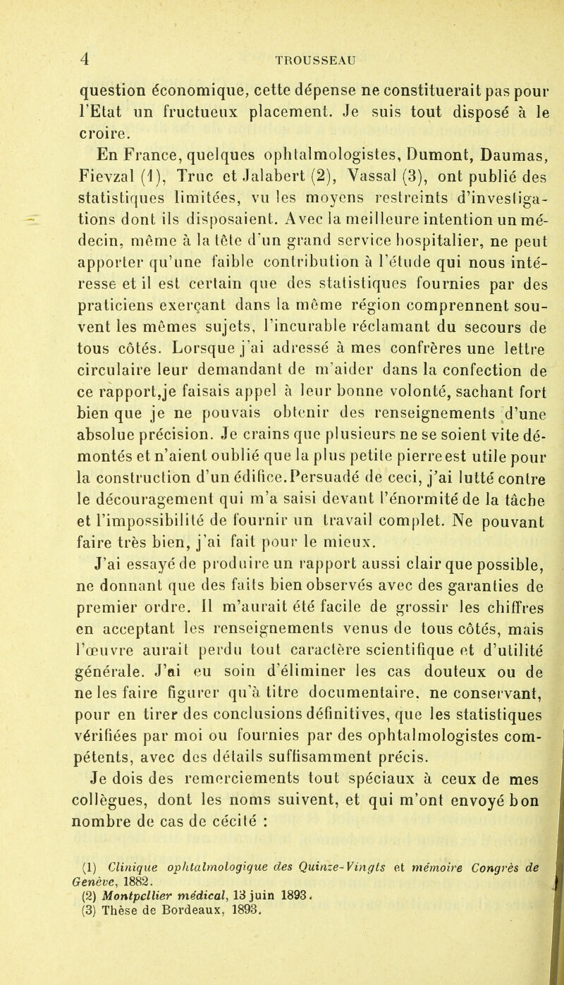 question économique, cette dépense ne constituerait pas pour l'Etat un fructueux placement. Je suis tout disposé à le croire. En France, quelques ophtalmologistes, Dumont, Daumas, Fievzal (1), Truc et Jalabert (2), Vassal (3), ont publié des statistiques limitées, vu les moyens restreints d'investiga- tions dont ils disposaient. Avec la meilleure intention un mé- decin, même à la tête d'un grand service hospitalier, ne peut apporter qu'une faible contribution à l'étude qui nous inté- resse et il est certain que des statistiques fournies par des praticiens exerçant dans la même région comprennent sou- vent les mêmes sujets, l'incurable réclamant du secours de tous côtés. Lorsque j'ai adressé âmes confrères une lettre circulaire leur demandant de m'aider dans la confection de ce rapportée faisais appel à leur bonne volonté, sachant fort bien que je ne pouvais obtenir des renseignements d'une absolue précision. Je crains que plusieurs ne se soient vite dé- montés et n'aient oublié que la plus petite pierre est utile pour la construction d'un édifice.Persuadé de ceci, j'ai lutté contre le découragement qui m'a saisi devant l'énormitéde la tâche et l'impossibilité de fournir un travail complet. Ne pouvant faire très bien, j'ai fait pour le mieux. J'ai essayé de produire un rapport aussi clair que possible, ne donnant que des faits bien observés avec des garanties de premier ordre. 11 m'aurait été facile de grossir les chiffres en acceptant les renseignements venus de tous côtés, mais l'œuvre aurait perdu tout caractère scientifique et d'utilité générale. J'ai eu soin d'éliminer les cas douteux ou de ne les faire figurer qu'à titre documentaire, ne conservant, pour en tirer des conclusions définitives, que les statistiques vérifiées par moi ou fournies par des ophtalmologistes com- pétents, avec des détails suffisamment précis. Je dois des remerciements tout spéciaux à ceux de mes collègues, dont les noms suivent, et qui m'ont envoyé bon nombre de cas de cécité : (1) Clinique ophtalmologique des Quinze-Vingts et mémoire Congrès de Genève, 1882. (2) Montpellier médical, 13 juin 1893, (3) Thèse de Bordeaux, 1893.