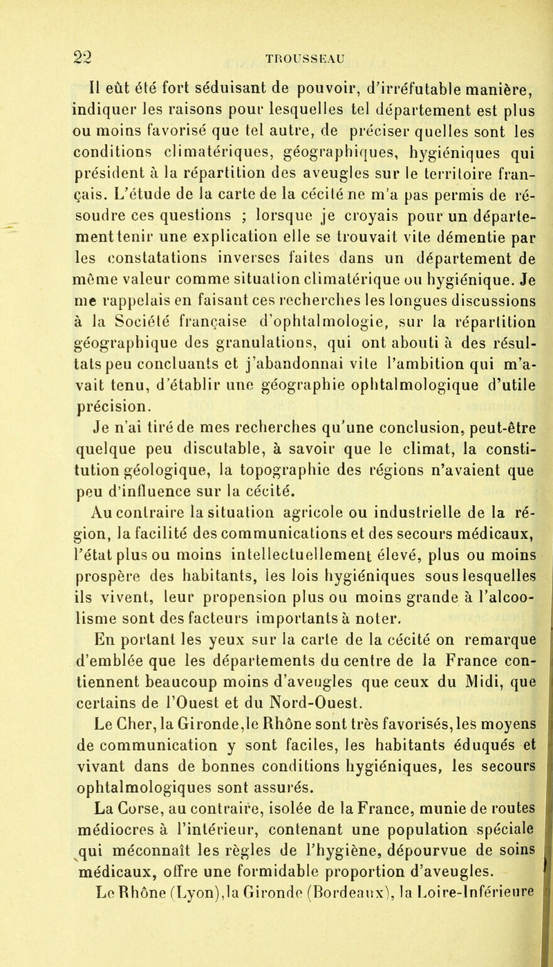 Il eût été fort séduisant de pouvoir, d'irréfutable manière, indiquer les raisons pour lesquelles tel département est plus ou moins favorisé que tel autre, de préciser quelles sont les conditions climatériques, géographiques, hygiéniques qui président à la répartition des aveugles sur le territoire fran- çais. L'étude de la carte de la cécité ne m'a pas permis de ré- soudre ces questions ; lorsque je croyais pour un départe- ment tenir une explication elle se trouvait vite démentie par les constatations inverses faites dans un département de même valeur comme situation climatérique ou hygiénique. Je me rappelais en faisant ces recherches les longues discussions à la Société française d'ophtalmologie, sur la répartition géographique des granulations, qui ont abouti à des résul- tats peu concluants et j'abandonnai vite l'ambition qui m'a- vait tenu, d'établir une géographie ophtalmologique d'utile précision. Je n'ai tiré de mes recherches qu'une conclusion, peut-être quelque peu discutable, à savoir que le climat, la consti- tution géologique, la topographie des régions n'avaient que peu d'influence sur la cécité. Au contraire la situation agricole ou industrielle de la ré- gion, la facilité des communications et des secours médicaux, l'état plus ou moins intellectuellement élevé, plus ou moins prospère des habitants, les lois hygiéniques sous lesquelles ils vivent, leur propension plus ou moins grande à l'alcoo- lisme sont des facteurs importants à noter. En portant les yeux sur la carte de la cécité on remarque d'emblée que les départements du centre de la France con- tiennent beaucoup moins d'aveugles que ceux du Midi, que certains de l'Ouest et du Nord-Ouest. Le Cher, la Gironde,le Rhône sont très favorisés, les moyens de communication y sont faciles, les habitants éduqués et vivant dans de bonnes conditions hygiéniques, les secours ophtalmologiques sont assurés. La Corse, au contraire, isolée de la France, munie de routes médiocres à l'intérieur, contenant une population spéciale qui méconnaît les règles de l'hygiène, dépourvue de soins médicaux, offre une formidable proportion d'aveugles. Le Rhône (Lyon),la Gironde (Bordeaux), la Loire-Inférieure