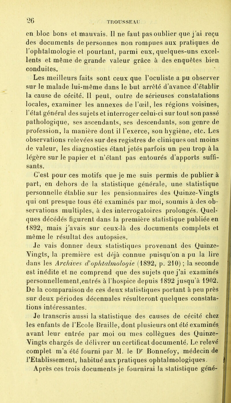 en bloc bons et mauvais. Il ne faut pas oublier que j'ai reçu des documents de personnes non rompues aux pratiques de l'ophtalmologie et pourtant, parmi eux, quelques-uns excel- lents et même de grande valeur grâce à des enquêtes bien conduites. Les meilleurs faits sont ceux que l'oculiste a pu observer sur le malade lui-même dans le but arrêté d'avance d'établir la cause de cécité. Il peut, outre de sérieuses constatations locales, examiner les annexes de l'œil, les régions voisines, l'état général des sujets et interroger celui-ci sur tout son passé pathologique, ses ascendants, ses descendants, son genre de profession, la manière dont il l'exerce, son hygiène, etc. Les observations relevées sur des registres de cliniques ont moins de valeur, les diagnostics étant jetés parfois un peu trop à la légère sur le papier et n'étant pas entourés d'apports suffi- sants. C'est pour ces motifs que je me suis permis de publier à part, en dehors de la statistique générale, une statistique personnelle établie sur les pensionnaires des Quinze-Vingts qui ont presque tous été examinés par moi, soumis à des ob- servations multiples, à des interrogatoires prolongés. Quel- ques décédés figurent dans la première statistique publiée en 1892, mais j'avais sur ceux-là des documents complets et même le résultat des autopsies. Je vais donner deux statistiques provenant des Quinze- Vingts, la première est déjà connue puisqu'on a pu la lire dans les Archives d'ophtalmologie (1892, p. 210) ; la seconde est inédite et ne comprend que des sujets que j'ai examinés personnellement,entrés à l'hospice depuis 1892 jusqu'à 1902. De la comparaison de ces deux statistiques portant à peu près sur deux périodes décennales résulteront quelques constata- tions intéressantes. Je transcris aussi la statistique des causes de cécité chez les enfants de l'Ecole Braille, dont plusieurs ont été examinés avant leur entrée par moi ou mes collègues des Quinze- Vingts chargés de délivrer un certificat documenté. Le relevé complet m'a été fourni par M. le Dr Bonnefoy, médecin de l'Etablissement, habitué aux pratiques ophtalmologiques. Après ces trois documents je fournirai la statistique géné-