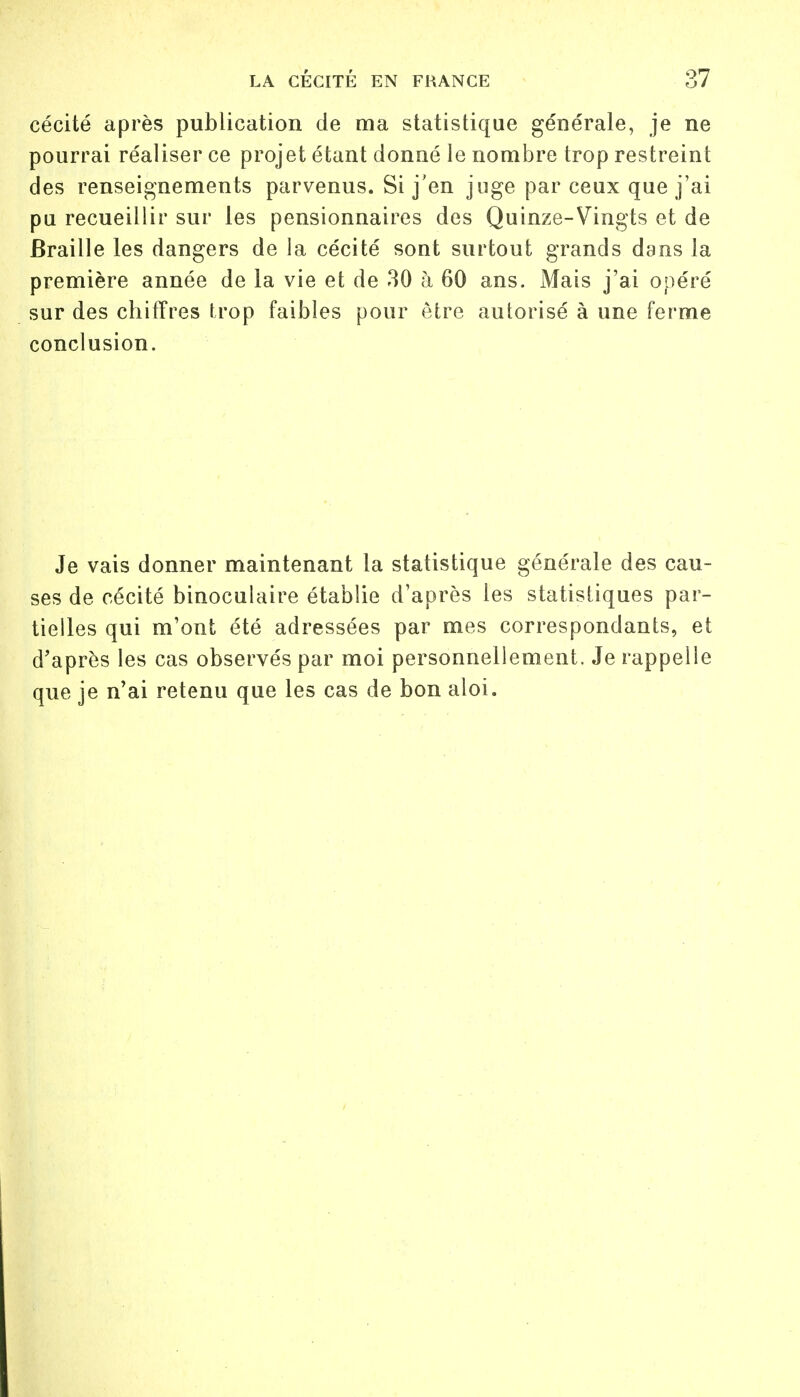 cécité après publication de ma statistique générale, je ne pourrai réaliser ce projet étant donné le nombre trop restreint des renseignements parvenus. Si j'en juge par ceux que j'ai pu recueillir sur les pensionnaires des Quinze-Vingts et de Braille les dangers de la cécité sont surtout grands dans la première année de la vie et de 30 à 60 ans. Mais j'ai opéré sur des chiffres trop faibles pour être autorisé à une ferme conclusion. Je vais donner maintenant la statistique générale des cau- ses de cécité binoculaire établie d'après les statistiques par- tielles qui m'ont été adressées par mes correspondants, et d'après les cas observés par moi personnellement. Je rappelle que je n'ai retenu que les cas de bon aloi.