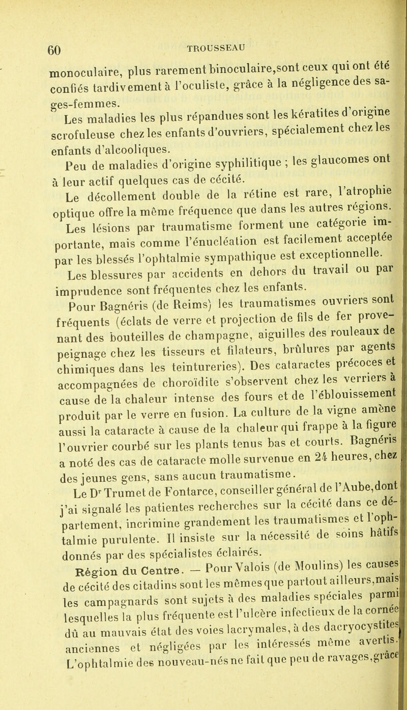 monoculaire, plus rarement binoculaire,sont ceux qui ont été confiés tardivement à l'oculiste, grâce à la négligence des sa- ges-femmes. . . . Les maladies les plus répandues sont les kératites d origine scrofuleuse chez les enfants d'ouvriers, spécialement chez les enfants d'alcooliques. Peu de maladies d'origine syphilitique ; les glaucomes ont à leur actif quelques cas de cécité. Le décollement double de la rétine est rare, l'atrophie optique offre la même fréquence que dans les autres régions. Les lésions par traumatisme forment une catégorie im- portante, mais comme l'énucléation est facilement acceptée par les blessés l'ophtalmie sympathique est exceptionnelle. Les blessures par accidents en dehors du travail ou par imprudence sont fréquentes chez les enfants. Pour Bagnéris (de Reims) les traumatismes ouvriers sont fréquents (éclats de verre et projection de fils de fer prove- nant des bouteilles de Champagne, aiguilles des rouleaux de peignage chez les tisseurs et filateurs, brûlures par agents chimiques dans les teintureries). Des cataractes précoces et accompagnées de choroïdite s'observent chez les verriers a cause de la chaleur intense des fours et de l'éblouissement produit par le verre en fusion. La culture de la vigne amené aussi la cataracte à cause de la chaleur qui frappe à la figure l'ouvrier courbé sur les plants tenus bas et courts. Bagnens a noté des cas de cataracte molle survenue en 24 heures, chez des jeunes gens, sans aucun traumatisme. Le Dr Trumet de Fontarce, conseiller général de l'Aube,dont j'ai signalé les patientes recherches sur la cécité dans ce dé- partement, incrimine grandement les traumatismes et l'oph- talmie purulente. Il insiste sur la nécessité de soins natus donnés par des spécialistes éclairés. Région du Centre. - Pour Valois (de Moulins) les causes de cécité des citadins sont les mêmes que partout ailleurs,mais les campagnards sont sujets à des maladies spéciales parmi lesquelles la plus fréquente est l'ulcère infectieux de la cornée dû au mauvais état des voies lacrymales, à des dacryocystites anciennes et négligées par les intéressés même avertis- L'ophtalmie des nouveau-nés ne fait que peu de ravages,grace