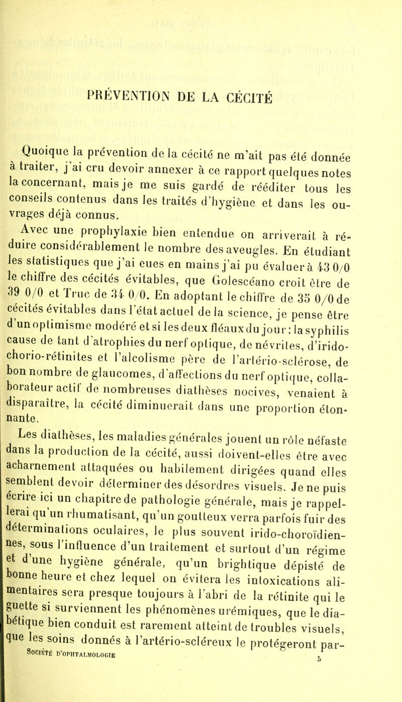 PRÉVENTION DE LA CÉCITÉ Quoique la prévention delà cécité ne m'ait pas été donnée à traiter, j'ai cru devoir annexer à ce rapport quelques notes la concernant, mais je me suis gardé de rééditer tous les conseils contenus dans les traités d'hygiène et dans les ou- vrages déjà connus. Avec une prophylaxie bien entendue on arriverait à ré- duire considérablement Je nombre des aveugles. En étudiant les statistiques que j'ai eues en mains j'ai pu évaluera 43 0/0 le chiffre des cécités évitables, que Golescéano croit être de 39 0/0 et Truc de U 0/0. En adoptant le chiffre de 35 0/0 de cécités évitables dans l'état actuel delà science, je pense être d'unoptimisme modéré et si les deux fléauxdu jour : lasyphilis cause de tant d'atrophies du nerf optique, de névrites, d'irido- chorio-rétinites et l'alcolisme père de l'artério sclérose, de bon nombre de glaucomes, d'affections du nerf optique, colla- borateur actif de nombreuses diathèses nocives, venaient à disparaître, la cécité diminuerait dans une proportion éton- nante. Les diathèses, les maladies générales jouent un rôle néfaste dans la production de la cécité, aussi doivent-elles être avec acharnement attaquées ou habilement dirigées quand elles semblent devoir déterminer des désordres visuels. Je ne puis écrire ici un chapitre de pathologie générale, mais je rappel- lerai qu'un rhumatisant, qu'un goutteux verra parfois fuir des déterminations oculaires, le plus souvent irido-choroïdien- nes, sous l'influence d'un traitement et surtout d'un régime et d'une hygiène générale, qu'un brightique dépisté de bonne heure et chez lequel on évitera les intoxications ali- mentaires sera presque toujours à l'abri de la rétinite qui le guette si surviennent les phénomènes urémiques, que le dia- bétique bien conduit est rarement atteint de troubles visuels, que les soins donnés à l'artério-scléreux le protégeront par- SoClÉtÉ D'OPHTALMOLOGIE ,