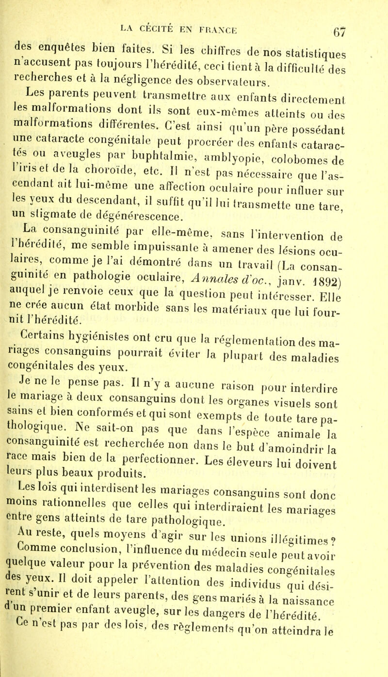 des enquêtes bien faites. Si les chiffres de nos statistiques n accusent pas toujours l'hérédité, ceci tient à la difficulté des recherches et à la négligence des observateurs. Les parents peuvent transmettre aux enfants directement les malformations dont ils sont eux-mêmes atteints ou des malformations différentes. C'est ainsi qu'un père possédant une cataracte congénitale peut procréer des enfants catarac- tes ou aveugles par bnphtalmio, amblyopie, colobomes de hnsetdela choroïde, etc. Il n'est pas nécessaire que l'as- cendant ait lui-même une affection oculaire pour influer sur les yeux du descendant, il suffit qu'il lui transmette une tare un stigmate de dégénérescence. La consanguinité par elle-même, sans l'intervention de 1 hérédité, me semble impuissante à amener des lésions ocu- laires, comme je l'ai démontré dans un travail (La consan- guinité en pathologie oculaire, Annales d'oc, janv 1892) auquel je renvoie ceux que la question peut intéresser Elle ne crée aucun état morbide sans les matériaux que lui four- nit l'hérédité. Certains hygiénistes ont cru que la réglementation des ma- riages consanguins pourrait éviter la plupart des maladies congénitales des yeux. Je ne le pense pas. Il n'y a aucune raison pour interdire le mariage à deux consanguins dont les organes visuels sont sains et b.en conformés et qui sont exempts de toute tare pa- thologique. Ne sait-on pas que dans l'espèce animale la consanguinité est recherchée non dans le but d'amoindrir la race mais bien de la perfectionner. Les éleveurs lui doivent leurs plus beaux produits. Les lois qui interdisent les mariages consanguins sont donc moins rationnelles que celles qui interdiraient les maria-es entre gens atteints de tare pathologique. ° Au reste, quels moyens d'agir sur les unions illégitimes? Comme conclusion, l'influence du médecin seule peut avoir quelque valeur pour la prévention des maladies congénitales des yeux. Il doit appeler l'attention des individus qui dési- rent s unir et de leurs parents, des gens mariés à la naissance u «n premier enfant aveugle, sur les dangers de l'hérédité Ce n'est pas par des lois, des règlements qu'on atteindra le