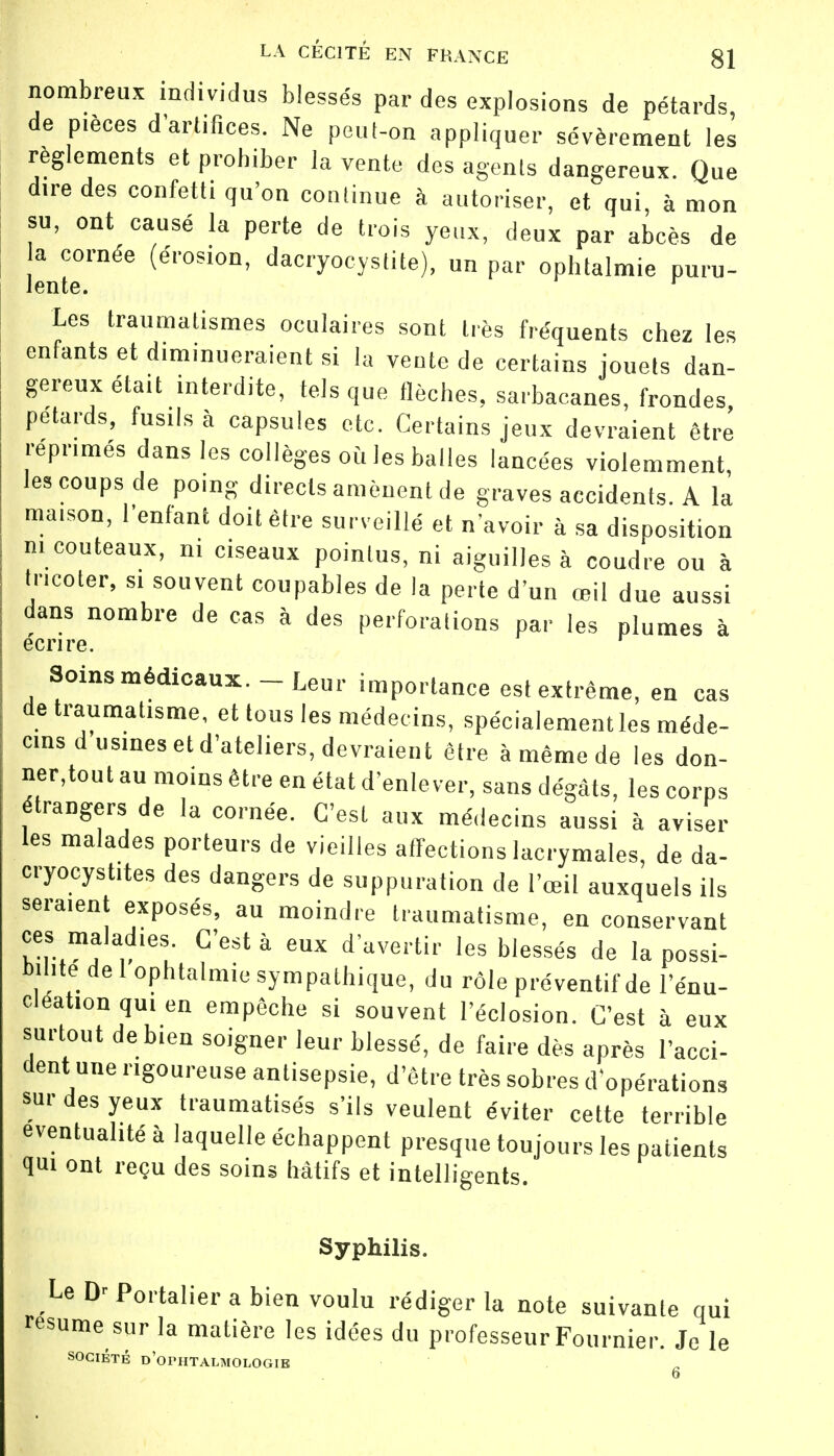 nombreux individus blessés par des explosions de pétards, de pièces d'artifices. Ne peut-on appliquer sévèrement les règlements et prohiber la vente des agents dangereux. Que dire des confetti qu'on continue à autoriser, et qui, à mon su, ont causé la perte de trois yeux, deux par abcès de a cornée (érosion, dàcryocystite), un par ophtalmie puru- Les traumalismes oculaires sont très fréquents chez les enfants et donneraient si la vente de certains jouets dan- gereux était interdite, tels que flèches, sarbacanes, frondes, pétards, fusils à capsules etc. Certains jeux devraient être réprimés dans les collèges où les balles lancées violemment, les coups de poing directs amènent de graves accidents. A la maISOn, l'enfant doit être surveillé et n'avoir à sa disposition m couteaux, ni ciseaux pointus, ni aiguilles à coudre ou à Incoter, si souvent coupables de la perte d'un œil due aussi dans nombre de cas à des perforations par les plumes à écrire. Soins médicaux.-Leur importance est extrême, en cas de traumatisme, et tous les médecins, spécialement les méde- cins d usines et d'ateliers, devraient être à même de les don- nerai au moins être en état d'enlever, sans dégâts, les corps étrangers de la cornée. C'est aux médecins aussi à aviser les malades porteurs de vieilles affections lacrymales, de da- cryocystites des dangers de suppuration de l'œil auxquels ils servent exposés, au moindre traumatisme, en conservant ces maladies. C'est à eux d'avertir les blessés de la possi- bilité de 1 ophtalmie sympathique, du rôle préventif de l'énu- cleation qui en empêche si souvent I'éclosion. C'est à eux surtout de bien soigner leur blessé, de faire dès après l'acci- dent une rigoureuse antisepsie, d'être très sobres d'opérations sur des yeux traumatisés s'ils veulent éviter cette terrible éventualité à laquelle échappent presque toujours les patients qui ont reçu des soins hâtifs et intelligents. Syphilis. Le Portalier a bien voulu rédiger la note suivante qui résume sur la matière les idées du professeur Fournier. Je le SOCIÉTÉ D'OPHTALMOLOGIE