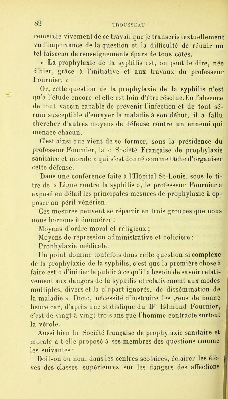 remercie vivement de ce travail que je transcris textuellement vu l'importance de la question et la difficulté de réunir un tel faisceau de renseignements épars de tous côtés. « La prophylaxie de la syphilis est, on peut le dire, née d'hier, grâce à l'initiative et aux travaux du professeur Fournier. » Or, cette question de la prophylaxie de la syphilis n'est qu'à l'étude encore et elle est loin d'être résolue.En l'absence de tout vaccin capable de prévenir l'infection et de tout sé- rum susceptible d'enrayer la maladie à son début, il a fallu chercher d'autres moyens de défense contre un ennemi qui menace chacun. C'est ainsi que vient de se former, sous la présidence du professeur Fournier, la « Société Française de prophylaxie sanitaire et morale » qui s'est donné comme tâche d'organiser cette défense. Dans une conférence faite à l'Hôpital St-Louis, sous le ti- tre de « Ligue contre la syphilis », le professeur Fournier a exposé en détail les principales mesures de prophylaxie à op- poser au péril vénérien. Ces mesures peuvent se répartir en trois groupes que nous nous bornons à énumérer : Moyens d'ordre moral et religieux ; Moyens de répression administrative et policière ; Prophylaxie médicale. Un point domine toutefois dans cette question si complexe de la prophylaxie de la syphilis, c'est que la première chose à faire est « d'initier le public à ce qu'il a besoin de savoir relati- vement aux dangers de la syphilis et relativement aux modes multiples, divers et la plupart ignorés, de dissémination de la maladie ». Donc, nécessité d'instruire les gens de bonne heure car, d'après une statistique du Dr Edmond Fournier, c'est de vingt à vingt-trois ans que l'homme contracte surtout la vérole. Aussi bien la Société française de prophylaxie sanitaire et morale a-t-elle proposé à ses membres des questions comme les suivantes : Doit-on ou non, dans les centres scolaires, éclairer les élè- ves des classes supérieures sur les dangers des affections