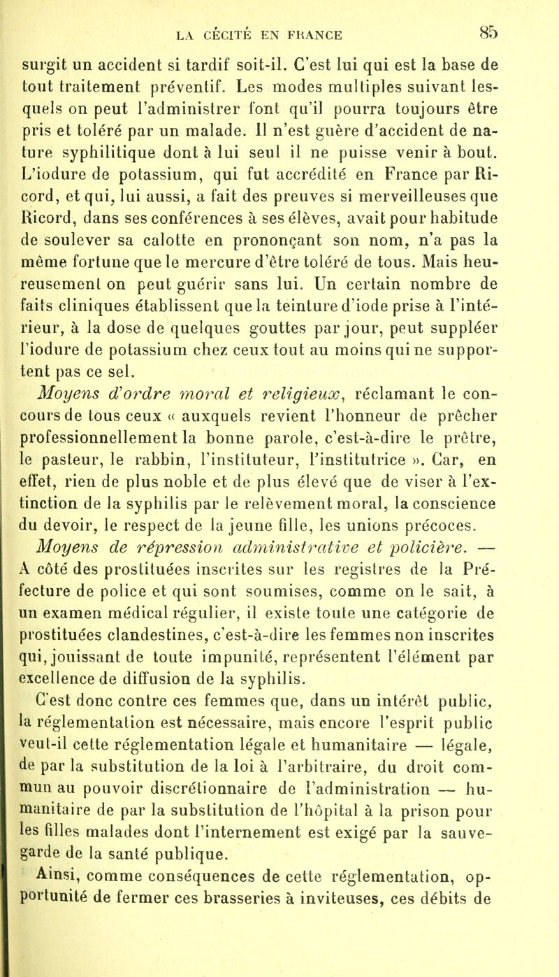 surgit un accident si tardif soit-il. C'est lui qui est la base de tout traitement préventif. Les modes multiples suivant les- quels on peut l'administrer font qu'il pourra toujours être pris et toléré par un malade. Il n'est guère d'accident de na- ture syphilitique dont à lui seul il ne puisse venir à bout. L'iodure de potassium, qui fut accrédité en France par Ri- cord, et qui, lui aussi, a fait des preuves si merveilleuses que Ricord, dans ses conférences à ses élèves, avait pour habitude de soulever sa calotte en prononçant son nom, n'a pas la même fortune que le mercure d'être toléré de tous. Mais heu- reusement on peut guérir sans lui. Un certain nombre de faits cliniques établissent que la teinture d'iode prise à l'inté- rieur, à la dose de quelques gouttes par jour, peut suppléer l'iodure de potassium chez ceux tout au moins qui ne suppor- tent pas ce sel. Moyens d'ordre moral et religieux, réclamant le con- cours de tous ceux « auxquels revient l'honneur de prêcher professionnellement la bonne parole, c'est-à-dire le prêtre, le pasteur, le rabbin, l'instituteur, l'institutrice ». Car, en effet, rien de plus noble et de plus élevé que de viser à l'ex- tinction de la syphilis par le relèvement moral, la conscience du devoir, le respect de la jeune fille, les unions précoces. Moyens de répression administrative et policière. — À côté des prostituées inscrites sur les registres de la Pré- fecture de police et qui sont soumises, comme on le sait, à un examen médical régulier, il existe toute une catégorie de prostituées clandestines, c'est-à-dire les femmes non inscrites qui, jouissant de toute impunité, représentent l'élément par excellence de diffusion de la syphilis. C'est donc contre ces femmes que, dans un intérêt public, la réglementation est nécessaire, mais encore l'esprit public veut-il cette réglementation légale et humanitaire — légale, de par la substitution de la loi à l'arbitraire, du droit com- mun au pouvoir discrétionnaire de l'administration — hu- manitaire de par la substitution de l'hôpital à la prison pour les filles malades dont l'internement est exigé par la sauve- garde de la santé publique. Ainsi, comme conséquences de cette réglementation, op- portunité de fermer ces brasseries à inviteuses, ces débits de