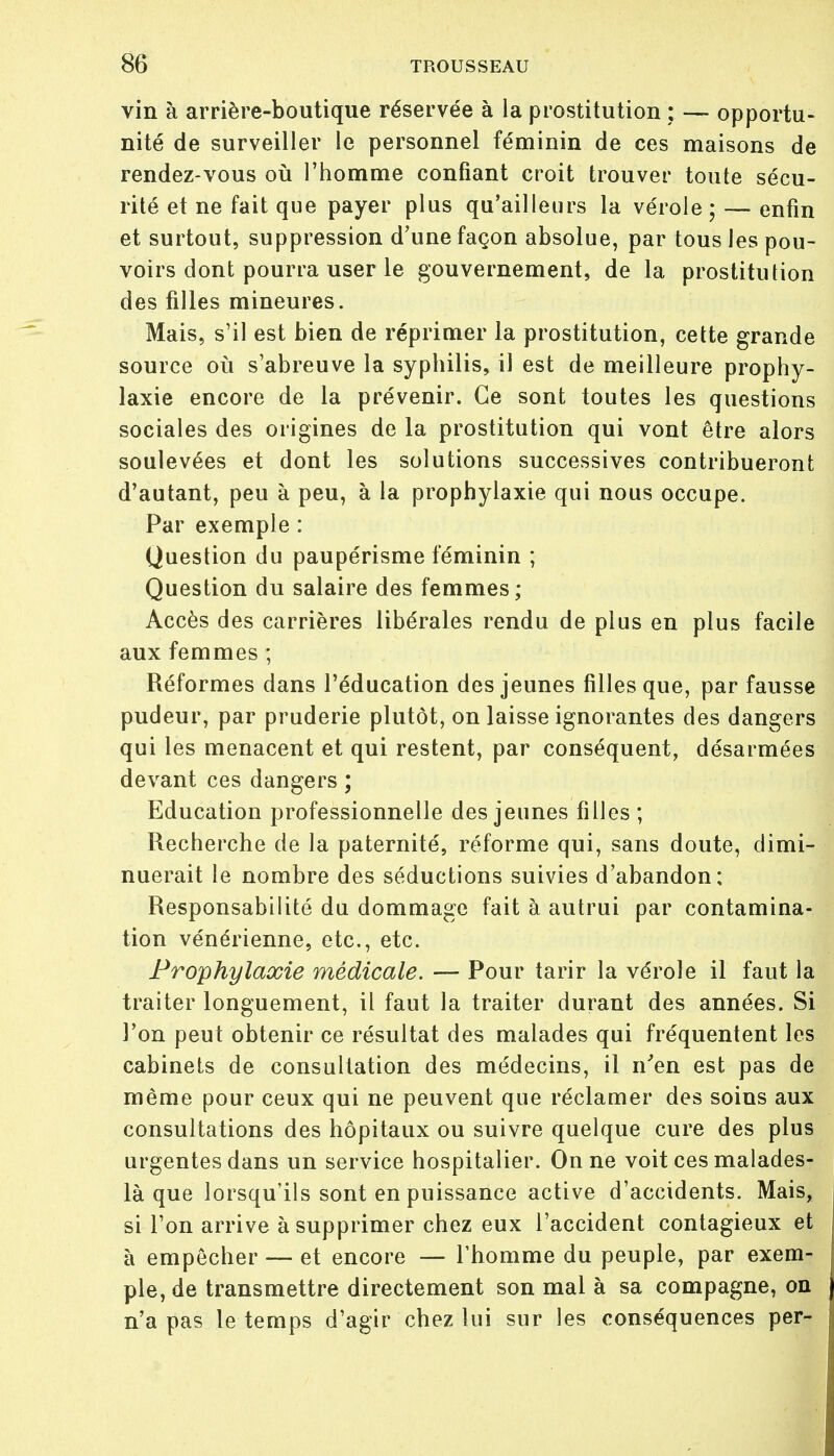 vin à arrière-boutique réservée à la prostitution ; — opportu- nité de surveiller le personnel féminin de ces maisons de rendez-vous où l'homme confiant croit trouver toute sécu- rité et ne fait que payer plus qu'ailleurs la vérole; — enfin et surtout, suppression d'une façon absolue, par tous les pou- voirs dont pourra user le gouvernement, de la prostitution des filles mineures. Mais, s'il est bien de réprimer la prostitution, cette grande source où s'abreuve la syphilis, il est de meilleure prophy- laxie encore de la prévenir. Ce sont toutes les questions sociales des origines de la prostitution qui vont être alors soulevées et dont les solutions successives contribueront d'autant, peu à peu, à la prophylaxie qui nous occupe. Par exemple : Question du paupérisme féminin ; Question du salaire des femmes; Accès des carrières libérales rendu de plus en plus facile aux femmes ; Réformes dans l'éducation des jeunes filles que, par fausse pudeur, par pruderie plutôt, on laisse ignorantes des dangers qui les menacent et qui restent, par conséquent, désarmées devant ces dangers ; Education professionnelle des jeunes filles ; Recherche de la paternité, réforme qui, sans doute, dimi- nuerait le nombre des séductions suivies d'abandon; Responsabilité du dommage fait à autrui par contamina- tion vénérienne, etc., etc. Prophylaxie médicale. — Pour tarir la vérole il faut la traiter longuement, il faut la traiter durant des années. Si l'on peut obtenir ce résultat des malades qui fréquentent les cabinets de consultation des médecins, il n'en est pas de même pour ceux qui ne peuvent que réclamer des soins aux consultations des hôpitaux ou suivre quelque cure des plus urgentes dans un service hospitalier. On ne voit ces malades- là que lorsqu'ils sont en puissance active d'accidents. Mais, si l'on arrive à supprimer chez eux l'accident contagieux et à empêcher — et encore — l'homme du peuple, par exem- ple, de transmettre directement son mal à sa compagne, on n'a pas le temps d'agir chez lui sur les conséquences per-