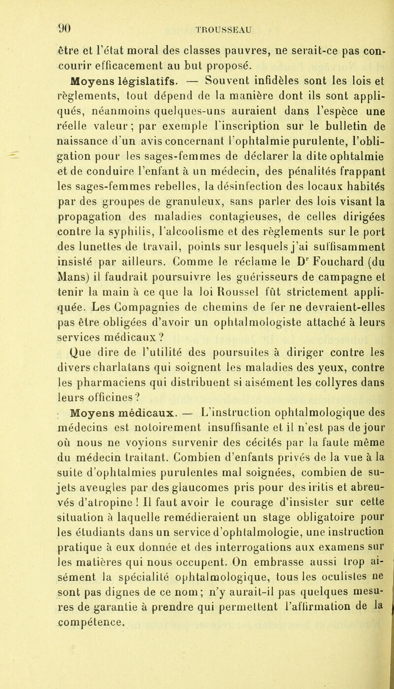 être et l'état moral des classes pauvres, ne serait-ce pas con- courir efficacement au but proposé. Moyens législatifs. — Souvent infidèles sont les lois et règlements, tout dépend de la manière dont ils sont appli- qués, néanmoins quelques-uns auraient dans l'espèce une réelle valeur ; par exemple l'inscription sur le bulletin de naissance d'un avis concernant l'ophtalmie purulente, l'obli- gation pour les sages-femmes de déclarer la dite ophtalmie et de conduire l'enfant à un médecin, des pénalités frappant les sages-femmes rebelles, la désinfection des locaux habités par des groupes de granuleux, sans parler des lois visant la propagation des maladies contagieuses, de celles dirigées contre la syphilis, l'alcoolisme et des règlements sur le port des lunettes de travail, points sur lesquels j'ai suffisamment insisté par ailleurs. Gomme le réclame le Dr Fouchard (du Mans) il faudrait poursuivre les guérisseurs de campagne et tenir la main à ce que la loi Roussel fût strictement appli- quée. Les Compagnies de chemins de fer ne devraient-elles pas être obligées d'avoir un ophtalmologiste attaché à leurs services médicaux? Que dire de l'utilité des poursuites à diriger contre les divers charlatans qui soignent les maladies des yeux, contre les pharmaciens qui distribuent si aisément les collyres dans leurs officines ? Moyens médicaux. — L'instruction ophtalmologique des médecins est notoirement insuffisante et il n'est pas de jour où nous ne voyions survenir des cécités par la faute même du médecin traitant. Combien d'enfants privés de la vue à la suite d'ophtalmies purulentes mal soignées, combien de su- jets aveugles par des glaucomes pris pour desiritis et abreu- vés d'atropine ! Il faut avoir le courage d'insister sur cette situation à laquelle remédieraient un stage obligatoire pour les étudiants dans un service d'ophtalmologie, une instruction pratique à eux donnée et des interrogations aux examens sur les matières qui nous occupent. On embrasse aussi trop ai- sément la spécialité ophtalmologique, tous les oculistes ne sont pas dignes de ce nom; n'y aurait-il pas quelques mesu- res de garantie à prendre qui permettent l'aftirmation de la compétence.