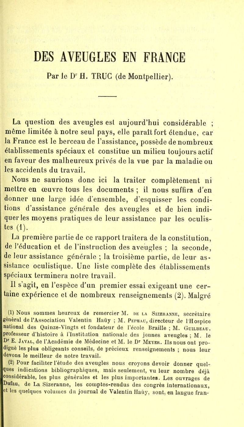 DES AVEUGLES EN FRANCE Par le Dl H. TRUC (de Montpellier). La question des aveugles esl aujourd'hui considérable ; même limitée à notre seul pays, elle paraît fort étendue, car la France est le berceau de l'assistance, possède de nombreux établissements spéciaux et constitue un milieu toujours actif en faveur des malheureux privés de la vue par la maladie ou les accidents du travail. Nous ne saurions donc ici la traiter complètement ni mettre en œuvre tous les documents ; il nous suffira d'en donner une large idée d'ensemble, d'esquisser les condi- tions d'assistance générale des aveugles et de bien indi- quer les moyens pratiques de leur assistance par les oculis- tes (1), La première partie de ce rapport traitera de la constitution, de l'éducation et de l'instruction des aveugles ; la seconde, de leur assistance générale ; la troisième partie, de leur as- sistance oculistique. Une liste complète des établissements spéciaux terminera notre travail. Il s'agit, en l'espèce d'un premier essai exigeant une cer- taine expérience et de nombreux renseignements (2). Malgré (1) Nous sommes heureux de remercier M. de la Sizeranne, secrétaire général de l'Association Valentin Hauy ; M. Pephau, directeur de l'Hospice national des Quinze-Vingts et fondateur de l'école Braille ; M. Guilbeau, professeur d'histoire à l'Institution nationale des jeunes aveugles ; M. le Ur E. Jwal, de l'Académie de Médecine et M. le Dr Meyer. Ils nous ont pro- digué les plus obligeants conseils, de précieux renseignements ; nous leur (devons le meilleur de notre travail. (2) Pour faciliter l'étude des aveugles nous croyons devoir donner quel- ques indications bibliographiques, mais seulement, vu leur nombre déjà considérable, les plus générales et les plus importantes. Les ouvrages de Oufau, de La Sizeranne, les comptes-rendus des congrès internationaux, et les quelques volumes du journal de Valentin Haùy, sont, en langue fran-