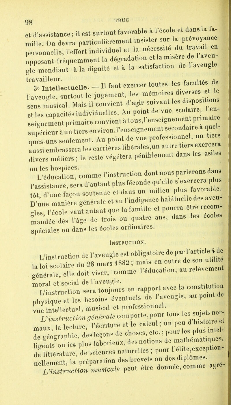 et d'assistance; il est surtout favorable à l'école et dans la fa- ml. On devra particulièrement insister sur la prévoyance personnelle, l'effort individuel et la nécessite u. « opposant fréquemment la dégradation e la misère de 1 aveu gie mendiant à la dignité et à la satisfaction de 1 aveugle 'Tllitenectuelle. - H faut exercer toutes les facultés de l'aveugle, surtout le jugement, les mémoires diverses et le sens musical. Mais il convient d'agir suivant les disposions et les capacités individuelles. Au point de vue scolaire 1 en- ignement primaire convient à tous.l'enseignement primaire ques-uns seulement. Au point de vue profess.onnel, un tieis aussi embrassera les carrières libérales.un autre tiers exerc ra divers métiers ; le reste végétera péniblement dans les asiles °lÏ£ eomme l'instruction ^ nous parlerons d l'assistance, sera d'autant plus féconde qu'elle s exercera plus ôt d'une façon soutenue et dans un milieu plus favorable. D'une manière générale et vu l'indigence habituelle des aveu- glesTco.e vant autant que la famille et pourra être recom- mandée dès l'âge de trois ou quatre ans, dans les écoles spéciales ou dans les écoles ordinaires. Instruction. L'instruction de l'aveugle est obligatoire de F-fM*^ la loi scolaire du 28 mars 1882 ; mais en outre de son utilité géniale elle doit viser, comme l'éducation, au relèvement ol en rapport avec la constitution physique et les besoins éventuels de l'aveugle, au point de vue intellectuel, musical et professionnel. 1 L'instruction générale comporte pour tous lesiyete no, maux la lecture, l'écriture et le calcul ; un peu d h.stoi.e et rS-raphie des leçons de choses, etc. ; pour les plus miel Ua4ts° u les Plus laborieux, desnotions de mathématiques, de mérature,de sciences naturelles ; pour l'ébte exception- nellement, la préparation des brevets ou des diplômes. LH^ructL ^usicale peut être donnée.comme ag.|