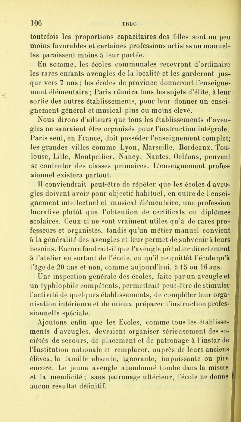 toutefois les proportions capacitaires des filles sont un peu moins favorables et certaines professions artistes ou manuel- les paraissent moins à leur portée. En somme, les écoles communales recevront d'ordinaire les rares enfants aveugles de la localité et les garderont jus- que vers 7 ans ; les écoles de province donneront l'enseigne- ment élémentaire ; Paris réunira tous les sujets d'élite, à leur sortie des autres établissements, pour leur donner un ensei- gnement général et musical plus ou moins élevé. Nous dirons d'ailleurs que tous les établissements d'aveu- gles ne sauraient être organisés pour l'instruction intégrale. Paris seul, en France, doit posséder l'enseignement complet; les grandes villes comme Lyon, Marseille, Bordeaux, Tou- louse, Lille, Montpellier, Nancy, Nantes, Orléans, peuvent se contenter des classes primaires. L'enseignement profes- sionnel existera partout. Il conviendrait peut-être de répéter que les écoles d'aveu- gles doivent avoir pour objectif habituel, en outre de l'ensei- gnement intellectuel et musical élémentaire, une profession lucrative plutôt que l'obtention de certificats ou diplômes scolaires. Ceux-ci ne sont vraiment utiles qu'à de rares pro- fesseurs et organistes, tandis qu'un métier manuel convient à la généralité des aveugles et leur permet de subvenir à leurs besoins. Encore faudrait-il que l'aveugle pût aller directement à l'atelier en sortant de l'école, ou qu'il ne quittât l'école qu'à l'âge de 20 ans et non, comme aujourd'hui, à 15 ou 16 ans. Une inspection générale des écoles, faite par un aveugle et un typhlophile compétents, permettrait peut-être de stimuler l'activité de quelques établissements, de compléter leur orga- nisation intérieure et de mieux préparer l'instruction profes- sionnelle spéciale. Ajoutons enfin que les Ecoles, comme tous les établisse- ments d'aveugles, devraient organiser sérieusement des so- ciétés de secours, de placement et de patronage à l'instar de l'Institution nationale et remplacer, auprès de leurs anciens élèves, la famille absente, ignorante, impuissante ou pire encore. Le jeune aveugle abandonné tombe dans la misère et la mendicité ; sans patronage ultérieur, l'école ne donne aucun résultat définitif.