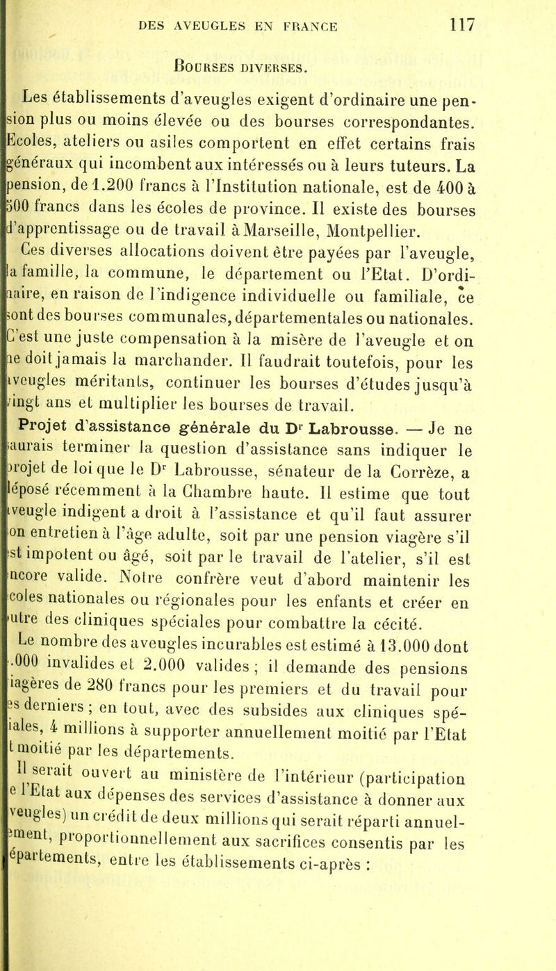 Bourses diverses. Les établissements d'aveugles exigent d'ordinaire une pen- sion plus ou moins élevée ou des bourses correspondantes, écoles, ateliers ou asiles comportent en effet certains frais énéraux qui incombent aux intéressés ou à leurs tuteurs. La pension, de 1.200 francs à l'Institution nationale, est de 400 à 500 francs dans les écoles de province. Il existe des bourses apprentissage ou de travail à Marseille, Montpellier. Ces diverses allocations doivent être payées par l'aveugle, a famille, la commune, le département ou FEtat. D'ordi- naire, en raison de l'indigence individuelle ou familiale, ce sont des bourses communales, départementales ou nationales. C'est une juste compensation à la misère de l'aveugle et on le doit jamais la marchander. Il faudrait toutefois, pour les ivcugles méritants, continuer les bourses d'études jusqu'à ingt ans et multiplier les bourses de travail. Projet d'assistance générale du Dr Labrousse. — Je ne saurais terminer la question d'assistance sans indiquer le projet de loi que le Dr Labrousse, sénateur de la Corrèze, a 'éposé récemment à la Chambre haute. Il estime que tout veugle indigent a droit à l'assistance et qu'il faut assurer on entretien à l'âge adulte, soit par une pension viagère s'il st impotent ou âgé, soit par le travail de l'atelier, s'il est ncore valide. Notre confrère veut d'abord maintenir les coles nationales ou régionales pour les enfants et créer en utre des cliniques spéciales pour combattre la cécité. Le nombre des aveugles incurables est estimé à 13.000 dont •000 invalides et 2.000 valides ; il demande des pensions lagères de 280 francs pour les premiers et du travail pour îsderniers; en tout, avec des subsides aux cliniques spé- iales, 4 millions à supporter annuellement moitié par l'Etat t moitié par les départements. * serait ouvert au ministère de l'intérieur (participation e Etat aux dépenses des services d'assistance à donner aux veugles) un crédit de deux millions qui serait réparti annuel- ?»ant, proportionnellement aux sacrifices consentis par les epartements, entre les établissements ci-après :