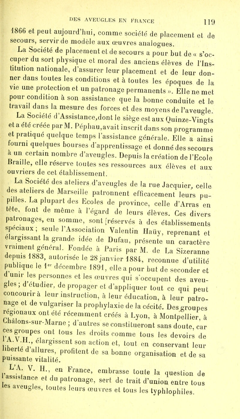 1866 et peut aujourd'hui, comme société de placement et de secours, servir de modèle aux œuvres analogues. La Société de placement et de secours a pour but de « s'oc- cuper du sort physique et moral des anciens élèves de l'Ins- titution nationale, d'assurer leur placement et de leur don- ner dans toutes les conditions et à toutes les époques de la vie une protection et un patronage permanents ... Elle ne met pour condition à son assistance que la bonne conduite et le travail dans la mesure des forces et des moyens de l'aveugle La Société d'Assistance,dont le siège est aux Quinze-Vingts et a été créée par M. Péphau.avait inscrit dans son programme et pratiqué quelque temps l'assistance générale. Elle a ainsi fourni quelques bourses d'apprentissage et donné des secours a un certain nombre d'aveugles. Depuis la création de l'Ecole «raille, elle réserve toutes ses ressources aux élèves et aux ouvriers de cet établissement. La Société des ateliers d'aveugles de la rue Jacquier, celle des ateliers de Marseille patronnent efficacement leurs pu- pilles. La plupart des Ecoles de province, celle d'Arras en tete, font de même à l'égard de leurs élèves. Ces divers patronages, eu somme, sont [réservés à des établissements spéciaux ; seule l'Association Valentin Haûy, reprenant et élargissant la grande idée de Dufau, présente un caractère vraiment général. Fondée à Paris par M. de La Sizeranne depuis 1883, autorisée le 28 janvier 1884, reconnue d'utilité publique le 1 décembre 1891, elle a pour but de seconder et d unir les personnes et les œuvres qui s'occupent des aveu- gles; d étudier, de propager et d'appliquer tout ce qui peut concourir à leur instruction, à leur éducation, à leur patro- nage et de vulgariser la prophylaxie de la cécité. Des .groupes régionaux ont été récemment créés à Lyon, à Montpellier, à Ghalons-sur-Marne ; d'autres se constitueront sans doute, car ces groUpe8 ont tons les droits comme tous les devoirs de A.V.H élargissent son action et, tout en conservant leur liberté d allures, profitent de sa bonne organisation et de sa puissante vitalité. IWA; V' H',en FranCe' emblasse toute la question de ass.stançe et du patronage, sert de trait d'union entre tous les aveugles, toutes leurs œuvres et tous les typhlophiles