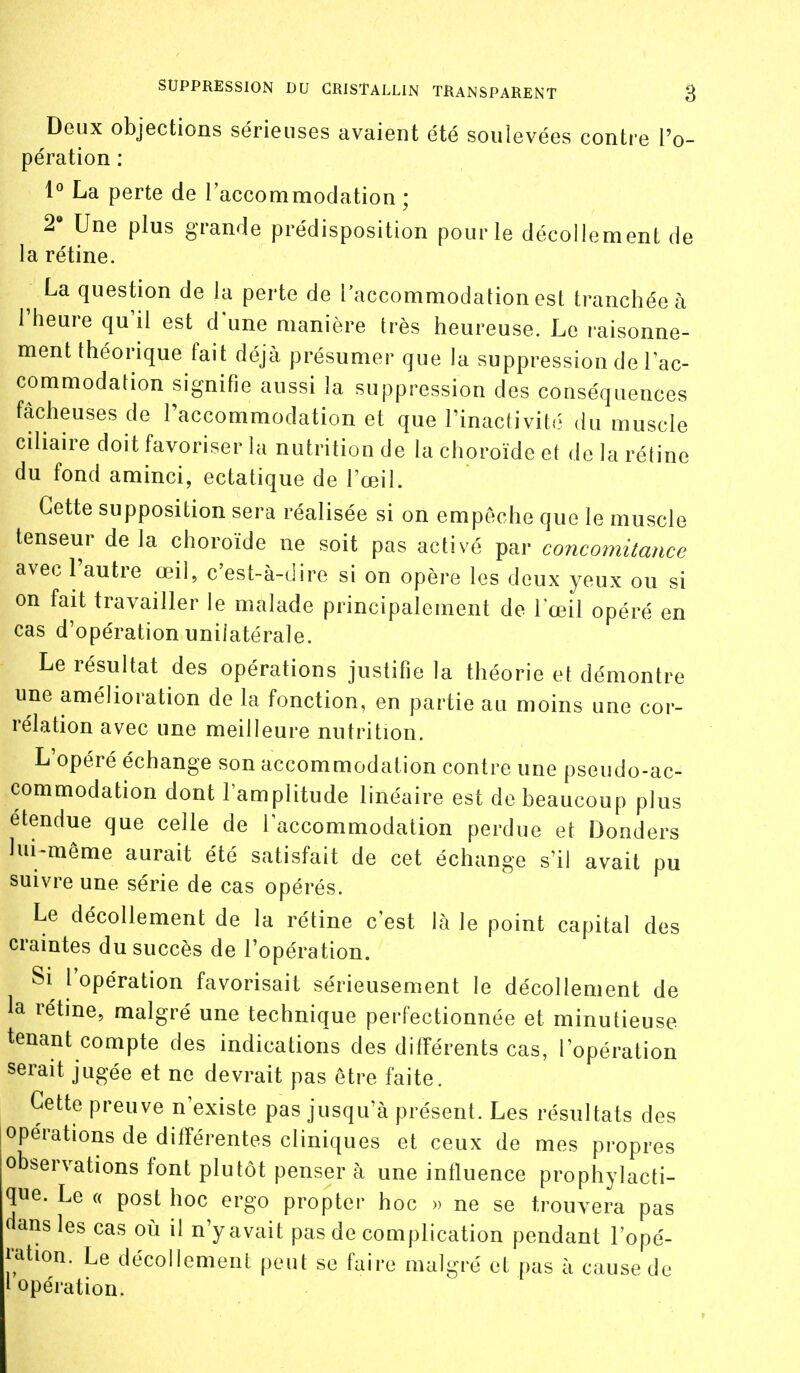 Deux objections sérieuses avaient été soulevées contre l'o- pération : 1° La perte de laccommodation ; 2» Une plus grande prédisposition pour le décollement de la rétine. ^ La question de la perte de l'accommodation est tranchée à l'heure qu'il est d une manière très heureuse. Le raisonne- ment théorique fait déjà présumer que la suppression de l'ac- commodation signifie aussi la suppression des conséquences fâcheuses de l'accommodation et que l'inactivité du muscle ciliaire doit favoriser la nutrition de la choroïde et de la rétine du fond aminci, ectatique de l'œil. Cette supposition sera réalisée si on empêche que le muscle tenseur de la choroïde ne soit pas activé par concoiiiitance avec l'autre œil, c'est-à-dire si on opère les deux yeux ou si on fait travailler le malade principalement de l'œil opéré en cas d'opération unilatérale. Le résultat des opérations justifie la théorie et démontre une amélioration de la fonction, en partie au moins une cor- rélation avec une meilleure nutrition. L'opéré échange son accommodation contre une pseudo-ac- commodation dont l'amplitude linéaire est de beaucoup plus étendue que celle de l'accommodation perdue et Donders lui-même aurait été satisfait de cet échange s'il avait pu suivre une série de cas opérés. Le décollement de la rétine c'est là le point capital des craintes du succès de l'opération. Si l'opération favorisait sérieusement le décollement de la rétine, malgré une technique perfectionnée et minutieuse tenant compte des indications des différents cas, l'opération serait jugée et ne devrait pas être faite. Cette preuve n'existe pas jusqu'à présent. Les résultats des opérations de différentes cliniques et ceux de mes propres observations font plutôt penser à une influence prophylacti- que. Le « post hoc ergo propter hoc » ne se trouvera pas aans les cas où il n'y avait pas de complication pendant l'opé- J'ation. Le décollement peut se faire malgré et pas à cause de ' opération.