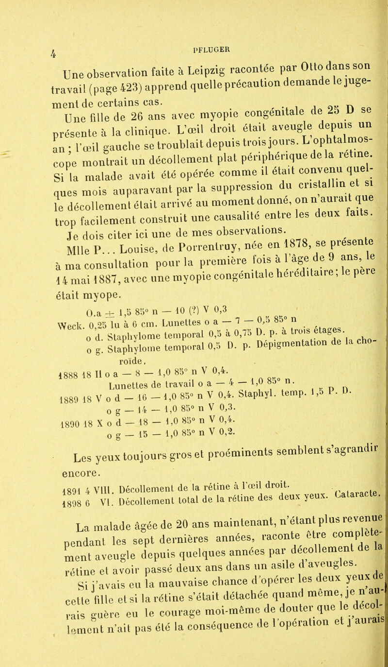 ^ PFLUGER Une observation faite à Leipzig racontée par Otto dans son travail (page 423) apprend quelle précaution demande le juge- ment de certains cas. - -x 1 j„ o« n Une fille de 26 ans avec myopie congénitale de 25 U se présente à la clinique. L'œil droit «ail aveugle^depu.s un an • l'œil gauche setroublaitdepu.stroisjours. L ophtalmos- cop'e montrait un décollement plat périphérique de la rétine. Si la malade avait été opérée comme il était convenu que - ques mois auparavant par la suppression du cristallin et si îe décollement était arrivé au moment donne, onn aurait que trop facilement construit une causalité entre les deux faits. Je dois citer ici une de mes observations Mlle P... Louise, de Porrentruy, née en 1878, se présente à ma consultation pour la P'~re fois à l'âge de 9 an^e 14 mai 1887, avec une myopie congénitale héréditaire, le pere était myope. O.a±l,5 85'>n-40(?)VO,3 Wpck 0 2b lu à 6 cm. Lunettes o a — 7 — 0,5 85» n 0 d Staphylome temporal 0,5 à 0,75 D. p. à l™- ft-g^^. 0 g. Staphylome temporal 0,5 D. p. Dép.gmentation de la cho- roïde. 1888 18 lloa-8-l,0 85°nV0,4 Lunettes de travail o a - 4 - 1,0 85 n. 1889 18 V 0 d - 16 - 1,0 850 ^ y 0,4. Staphyl. temp. 1,5 P. D. 0 g _ 14 - 1,0 85° n V 0,3. 1890 18 Xod-18-d,0 850 nV 0,4. 0 g _ 15 - 1,0 85° n V 0,2. Les yeux toujours gros et proéminents semblent s'agrandir encore. 1891 4 Vlll. Décollement de la rétine à l'œil droit. \m 6 VI. Décollement total de la rétine des deux yeux. Uta.acte. La malade âgée de 20 ans maintenant, n'étant plus revenue pendant les sept dernières années, raconte être complet ^ Lnt aveugle depuis quelques années par dé^oUem n de la rétine et avoir passé deux ans dans «n as.le d aveugles Si l'avais eu la mauvaise chance d'opérer les deux yeux de cette fille et si la rétine s'était détachée quand même je n au- rais guère eu le courage moi-même de douter que le deco - lem«it n'ait pas été la conséquence de l'opération et j aurais