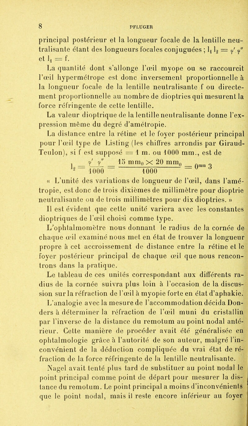 principal postérieur et la longueur focale de la lentille neu- tralisante étant des longueurs focales conjuguées ; U = / et 11 = f. La quantité dont s'allonge l'œil myope ou se raccourcit l'œil hypermétrope est donc inversement proportionnelle à la longueur focale de la lentille neutralisante f ou directe- ment proportionnelle au nombre de dioptries qui mesurent la force réfringente de cette lentille. La valeur dioptrique de la lentille neutralisante donne l'ex- pression môme du degré d'amétropie. La distance entre la rétine et le foyer postérieur principal pour l'œil type de Listing (les chiffies arrondis par Giraud- Teulon), si f est supposé = 1 m. ou 1000 mm., est de 15 mnio X 20 mm^ Qmra 3 iOOO iOOO « L'unité des variations de longueur de l'œil, dans l'amé- tropie, est donc de trois dixièmes de millimètre pour dioptrie neutralisante ou de trois millimètres pour dix dioptries. » Il est évident que cette unité variera avec les constantes dioptriques de l'œil choisi comme type. L^ophtalmomètre nous donnant le radius de la cornée de chaque œil examiné nous met en état de trouver la longueur propre à cet accroissement de distance entre la rétine et le foyer postérieur principal de chaque œil que nous rencon- trons dans la pratique. Le tableau de ces unités correspondant aux différents ra- dius de la cornée suivra plus loin à l'occasion de la discus- sion sur la réfraction de l'œil à myopie forte en état d'aphakie. L'analogie avec la mesure de l'accommodation décida Don- ders à déterminer la réfraction de l'œil muni du cristallin par l'inverse de la dislance du remotum au point nodal anté- rieur. Cette manière de procéder avait été généralisée en ophtalmologie grâce à l'autorité de son auteur, malgré l'in- convénient de la déduction compliquée du vrai état de ré- fraction de la force réfringente de la lentille neutralisante, Nagel avait tenté plus tard de substituer au point nodal le point principal comme point de départ pour mesurer la dis- tance du remotum. Le point principal a moins d'inconvénients que le point nodal, mais il reste encore inférieur au foyer