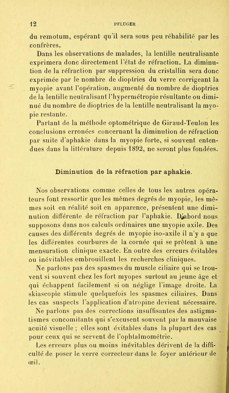 du remotum, espérant qu'il sera sous peu réhabilité par les confrères. Dans les observations de malades, la lentille neutralisante exprimera donc directement l'état de réfraction. La diminu- tion de la réfraction par suppression du cristallin sera donc exprimée par le nombre de dioptries du verre corrigeant la myopie avant l'opération, augmenté du nombre de dioptries de la lentille neutralisant l'hypermétropie résultante ou dimi- nué du nombre de dioptries de la lentille neutralisant la myo- pie restante. • Partant de la méthode optométrique de Giraud-Teulon les conclusions erronées concernant la diminution de réfraction par suite d'aphakie dans la myopie forte, si souvent enten- dues dans la littérature depuis 1892, ne seront plus fondées. Diminution de la réfraction par aphakie. Nos observations comme celles de tous les autres opéra- teurs font ressortir que les mêmes degrés de myopie, les mê- mes soit en réalité soit en apparence, présentent une dimi- nution différente de réfraction par l'aphakie. D^abord nous supposons dans nos calculs ordinaires une myopie axile. Des causes des différents degrés de myopie iso-axile il n'y a que les difiérentes courbures de la cornée qui se prêtent à une mensuration clinique exacte. En outré des erreurs évitables ou inévitables embrouillent les recherches cliniques. Ne parlons pas des spasmes du muscle ciliaire qui se trou- vent si souvent chez les fort myopes surtout au jeune âge et qui échappent facilement si on néglige l'image droite. La skiascopie stimule quelquefois les spasmes ciliaires. Dans les cas suspects l'application d'atropine devient nécessaire. Ne parlons pas des corrections insuffisantes des astigma- tismes concomitants qui s'excusent souvent par la mauvaise acuité visuelle ; elles sont évitables dans la plupart des cas pour ceux qui se servent de Tophtalmométrie. Les erreurs plus ou moins inévitables dérivent de la diffi- culté de poser le verre correcteur dans le foyer antérieur de œil.