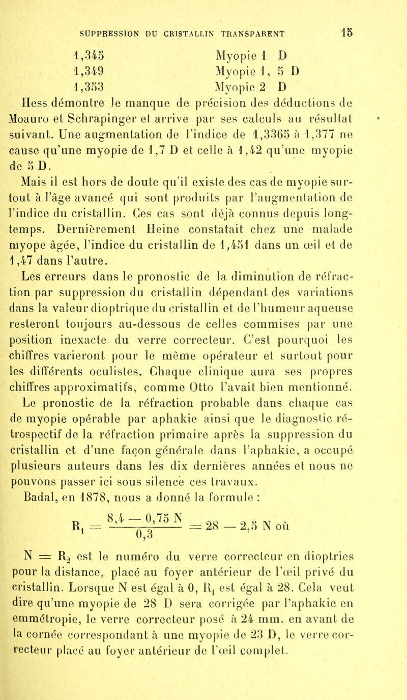 1,345 Myopie 1 D 1,349 Myopie 1, 5 D 1,353 Myopie 2 D Hess démontre le manque de précision des déductions de Moauro et Schrapinger et arrive par ses calculs au résultat suivant. Une augmentation de l'indice de 1,3365 à 1,377 ne cause qu'une myopie de 1,7 D et celle à i,42 qu'une myopie de5D. Mais il est hors de doute qu'il existe des cas de myopie sur- tout à l'âge avancé qui sont produits par l'augmentation de l'indice du cristallin. Ces cas sont déjà connus depuis long- temps. Dernièrement Heine constatait chez une malade myope âgée, l'indice du cristallin de 1,451 dans un œil et de 1,47 dans l'autre. Les erreurs dans le pronostic de la diminution de réiVac- tion par suppression du cristallin dépendant des variations dans la valeur dioptrique du cristallin et de l'humeur aqueuse resteront toujours au-dessous de celles commises par une position inexacte du verre correcteur. C'est pourquoi les chiffres varieront pour le même opérateur et surtout pour les différents oculistes. Chaque clinique aura ses propres chiffres approximatifs, comme Otto l'avait bien mentionné. Le pronostic de la réfraction probable dans chaque cas de myopie opérable par aphakie ainsi que le diagnostic ré- trospectif de la réfraction primaire après la suppression du cristallin et d'une façon générale dans l'aphakie, a occupé plusieurs auteurs dans les dix dernières années et nous ne pouvons passer ici sous silence ces travaux. Badal, en 1878, nous a donné la formule : 8,4 — 0,75 N o > =z -1 = 28 — 2,5 N où N = est le numéro du verre correcteur en dioptries pour la distance, placé au foyer antérieur de l'œil privé du cristallin. Lorsque N est égal à 0, est égal à 28. Cela veut dire qu'une myopie de 28 D sera corrigée par l'aphakie en emmétropie, le verre correcteur posé à 24 mm. en avant de la cornée correspondant à une myopie de 23 D, le verre cor- recteur placé au foyer antérieur de l'œil complet.