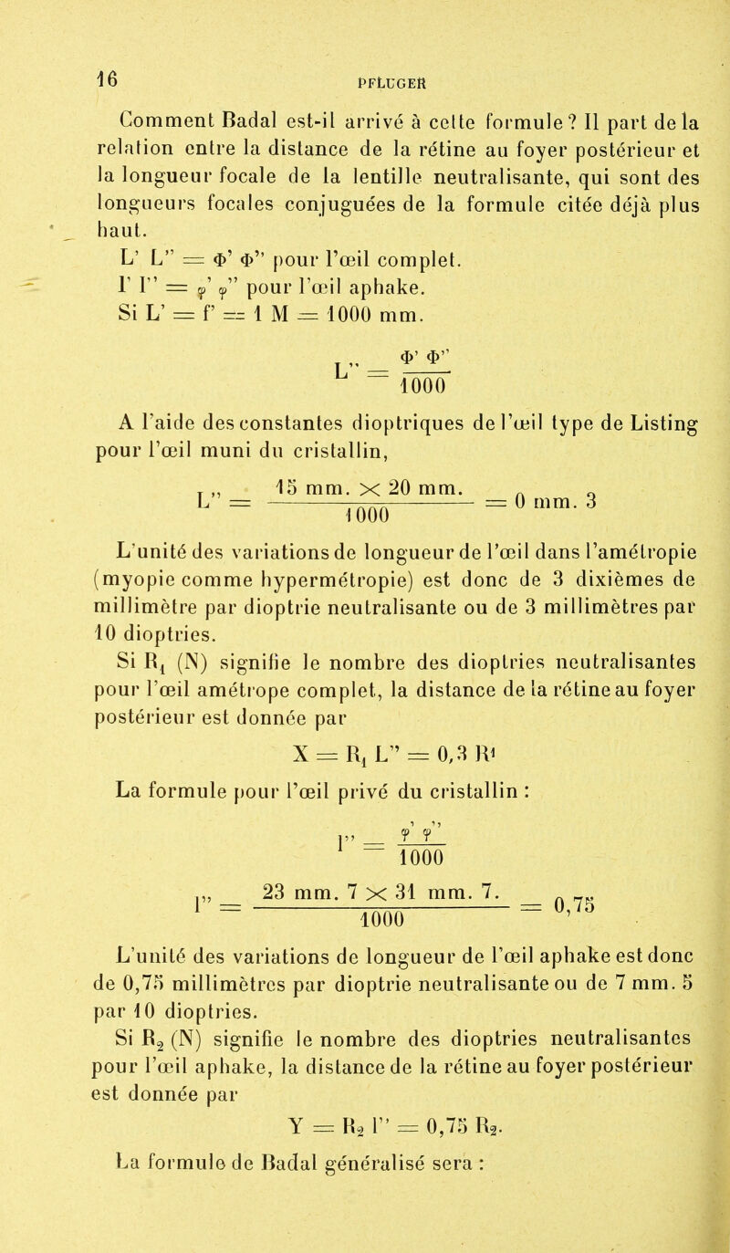 Comment Badal est-il arrivé à celte formule? Il part delà relation entre la distance de la rétine au foyer postérieur et Ja longueur focale de la lentille neutralisante, qui sont des longueurs focales conjuguées de la formule citée déjà plus haut. L' L = pour Fœil complet, r 1 = (j,' ^ pour l'œil aphake. Si L' = f =^ 1 M = 1000 mm. „ _ ^'  1000 A l'aide des constantes dioptriques de l'œil type de Listing pour l'œil muni du cristallin, T„ 15 mm. X 20 mm. ^ ^ ^ = im = ^ ^ L'unité des variations de longueur de l'œil dans l'amétropie (myopie comme hypermétropie) est donc de 3 dixièmes de millimètre par dioptrie neutralisante ou de 3 millimètres par 10 dioptries. Si (N) signifie le nombre des dioptries neutralisantes pour l'œil amétrope complet, la distance de la rétine au foyer postérieur est donnée par X = RiL=:0,3Ri La formule pour l'œil privé du cristallin : 1 1000 ,„ 23 mm. 7 x 31 mm. 7. _ ^ = îôôô ^'^^ L'unité des variations de longueur de l'œil aphake est donc de 0,75 millimètres par dioptrie neutralisante ou de 7 mm. 5 par iO dioptries. Si Rg (N) signifie le nombre des dioptries neutralisantes pour l'œil aphake, la distance de la rétine au foyer postérieur est donnée par Y =: Râ 1 = 0,75 R2. La formule de Badal généralisé sera :