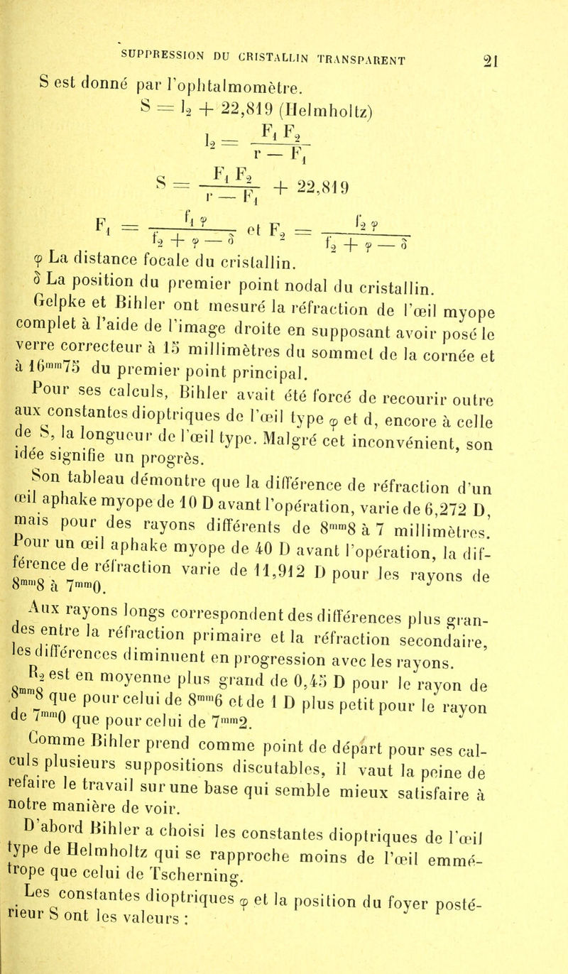 S est donné par l'ophtalmomètre. S = 1., +22,819 (Helmhoitz) 1.,= F* F, S = -Pi F( F-, —rf- + 22,819 F. = ; J^' . et F., = --Jil__ 9 La distance focale du cristallin. ô La position du premier point nodal du cristallin Golpke et Bihler ont mesuré la réfraction de l'œil myope complet à l'aide de Fimage droite en supposant avoir posé le verre correcteur à 15 millimètres du sommet de la cornée et a lb'»'«lb du premier point principal. Pour ses calculs, Bihler avait été forcé de recourir outre aux constantes dioptriques do l'œil type ^ et d, encore à celle de b, la longueur de l'œil type. Malgré cet inconvénient, son iilee signifie un progrès. Son tableau démontre que la différence de réfraction d'un œil aphake myope de 10 D avant l'opération, varie de 6,272 D mais pour des rayons différents de 8-8 à 7 millimètres' i-our un œil aphake myope de 40 D avant l'opération, la dif- deH,9l2 Dpour les rayons de Aux rayons longs correspondent des différences plus gran- des entre la réfraction primaire et la réfraction secondaire, les ditlerences diminuent en progression avec les rayons K.est en moyenne plus grand de 0,45 D pour le rayon de de />mo que pour celui de 7'™2. Gomme Bihler prend comme point de départ pour ses cal- culs plusieurs suppositions discutables, il vaut la peine de ■•etaire le travail sur une base qui semble mieux satisfaire à notre manière de voir. D'abord Bihler a choisi les constantes dioptriques de Fœii ype de Helmhoitz qui se rapproche moins de l'œil emmé- trope que celui de Tscherning. Les constantes dioptriques <p et la position du foyer posté- rieur S ont les valeurs : ^ ^