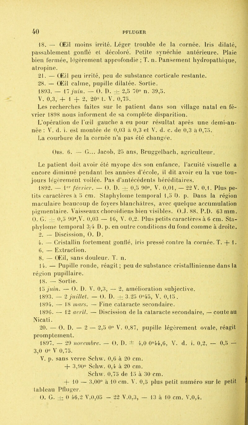 \S. — CEil moins irrité. Léger trouble de la cornée. Iris dilaté, passablement gonflé et décoloré. Petite synéchie antérieure. Plaie bien fermée, légèrement approfondie ; T. n. Pansement hydropathique, atropine. 21. — (Eil peu irrité, peu de substance corticale restante. 28. — (Mil calme, pupille dilatée. Sortie. 1893. — 17 juin. — 0. D. ±_ 2,5 70» n. 39,5. V. 0,3, + 1+2, 20*^ t. V. 0,75. Les recherches faites sur le patient dans son village natal en fé- vrier 1898 nous informent de sa complète disparition. L'opération de Toeil gauche a eu pour résultat après une demi-an- née : V. d. i. est montée de 0,03 à 0,3 et V. d. c. de 0,3 à 0,75. La courbure de la cornée n'a pas été changée. Obs. 6. — G... Jacob, 25 ans, Bruggelbach, agriculteur. Le patient doit avoir été myope dès son enfance, l'acuité visuelle a encore diminué pendant les années d'école, il dit avoir eu la vue tou- jours légèrement voilée. Pas d'antécédents héréditaires. 1892. — février, — 0. D. ± 0,5 90«, V. 0,01, — 22 V. 0,1. Plus pe- tits caractères à 5 cm. Staphylome temporal 1,5 I). p. Dans la région maculaire beaucoup de foyers blanchâtres, avec quelque accumulation pigmentaire. V^aisseaux choroïdiens bien visibles. O.J.88. P.D. 63 mm. 0. G. zh 0,5 90%V. 0,03 — 16, V. 0,2. Plus petits caractères à 6 cm. Sta- phylome temporal 3/4 D. p. en outre conditions du fond comme à droite. 2. — Discission, 0. D. 4. — Cristallin fortement gonflé, iris pressé contre la cornée. T. -f-1. 6. — Extraction. 8. — Œil, sans douleur. T. n. 14. — Pupille ronde, réagit; peu de substance cristallinienne dans la région pupillaire. 18. — Sortie. juin. — 0. D. V. 0,3, — 2, amélioration subjective. 1893. — 2 juillet. — 0. D. ± 3.25 0°45, V. 0,15. 1894. — 18 mars. — Fine cataracte secondaire. 1896. 12 avril. — Discission de la cataracte secondaire, — couteau Nicati. 20. — 0. D. — 2 — 2,5 0° V. 0,87, pupille légèrement ovale, réagit promptement. 1897. — 29 novembre. — 0. D. ± 4,0 0°44,6, V. d. i. 0,2, — 0,5 — 3,0 0° V 0,75. V. p. sans verre Schw. 0,6 à 20 cm. + 3,90° Schw. 0,4 à 20 cm. Schw. 0,75 de 15 à 30 cm. + 10 — 3,00° à 10 cm. V. 0,5 plus petit numéro sur le petit tableau Pfluger. 0. G. 0 46,2 V.0,05 - 22 V.0,3, — 13 à 10 cm. V.0,4.