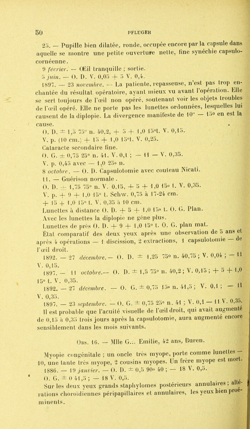 2;;. — Pupille bien dilatée, ronde, occupée encore par la capsule dans aquelie se montre une petite ouverture nette, fine synéchie capsulo- cornéenne. 9 février. — OEil tranquille ; sortie. juin. — 0. D. V. 0,05 + 5 V. 0,4. 1897. — 23 novembre. — La patiente, repasseuse, n'est pas trop en- chantée du résultat opératoire, ayant mieux vu avant l'opération. Elle se sert toujours de l'œil non opéré, soutenant voir les objets troubles de rœil opéré. Elle ne porte pas les lunettes ordonnées, lesquelles lui causent de la diplopie. La divergence manifeste de 10 — 15o en est la cause. 0. D. ± 1,5 70-^' n. 40,2, -f- 5 + 1,0 Vè^. V. 0,15. V. p. (10 cm.) + 15 + 1,0 15n. V. 0,25. Cataracte secondaire fine. 0. G. ± 0,75 25° n. 41. V, 0,1 ; - H — V. 0,35. V. p. 0,45 avec — 1,0 25o n. 8 octobre. — 0. D. Capsulotomie avec couteau Nicati. 11. — Guérison normale . 0. D. ± 1,75 75° n. V. 0,15, 4-5 + 1,0 15o t. V. 0,35. V. p. _^ 9 4_ 1,0 15° t. Schw. 0,75 à 17-24 cm. -I- 15 + 1,0 15° t. V. 0,35 à 10 cm. Lunettes à distance 0. D. + 5 -f 1,0 15o t. 0. G. Plan. Avec les lunettes la diplopie ne gêne plus. Lunettes de près 0. D. + 9 + 1,0 15° t. 0. G. plan mat. État comparatif des deux yeux après une observation de 5 ans et après 4 opérations — i discission, 2 extractions, 1 capsulotomie — de l'œil droit. 1892. - 27 décembre.- 0. D. ± 1,25 75o n. 40,75 ; V. 0,04 ; - H V. 0,15. 1897. _ 11 octobre.— 0. D. ± 1,5 75° n. 40,2 ; V. 0,15 ; + 5 + 1,0 15° t. V. 0,35. 1892. — 27 décembre. — 0. G. ± 0,75 15on. 41,5; V. 0,1; — H ^'l897?_ 23 septembre. - 0. G. ± 0,75 25° n. 41 ; V. 0,1 - U V. 0,35. Il est probable que l'acuité visuelle de l'œil droit, qui avait augmente de 0,15 à 0,35 trois jours après la capsulotomie, aura augmenté encore sensiblement dans les mois suivants. Obs. 16. ~ Mlle G... Emilie, 42 ans, Buren. Myopie congénitale ; un oncle très myope, porte comme lunettes 10, une tante très myope, 2 cousins myopes. Un frère myope est mort. 1886. — 19 janvier. — 0. D. ± 0,5 90° 40 ; — 18 V. 0,5. 0. G. ± 0 41,5 ; — 18 V. 0,5. Sur les deux yeux grands stapliylomes postérieurs annulau-es ; alté- rations choroïdiennes péripapillaires et annulaires, les yeux bien proé- minents.