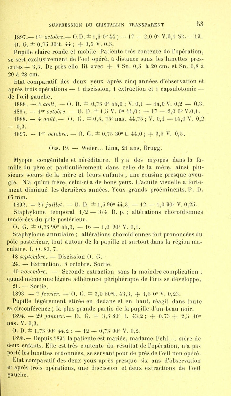 1897.— 1^^' octobre.—044; - ■ 17 - 2,0 0° V.0,1 Sk.— 19. 0. G. ± 0,75 30ot. 44 ; + X,5 V. 0,5. Pupille claire ronde et mobile. Patiente très contente de Topération, se sert exclusivement de l'œil opéré, à distance sans les lunettes pres- crites-j- 3,5. De près elle lit avec + 8 Sn. 0,5 à 20 cm. et Sn. 0,8 à 20 à 28 cm. Etat comparatif des deux yeux après cinq années d'observation et après trois opérations — 1 discission, 1 extraction et 1 capsulotomie — de Fœil gauche. 1888. — iaoïU. — 0. D. ± 0,75 0° 44,0; Y. 0,1 — 14,0 V. 0,2 — 0,3. 1897, — l'^^' octobre. — 0. D. ± 1,5 V. Oo 44,0 ; — 17 — 2,0 0° V.0,1. 1888. — 4 août.— 0. G. ± 0,5, 75° nas. 44,75 ; V. 0,1 — 14,0 V. 0,2 — 0,3. 1897. - l*^'- octobre. — 0. G. ± 0,75 30° t. 44,0 ; + 3,5 V. 0,5. Obs. 19. — Weier... IJna, 21 ans, Brugg. Myopie congénitale et héréditaire. Il y a des myopes dans la fa- mille du père et particulièrement dans celle de la mère, ainsi plu- sieurs sœurs de la mère et leurs enfants ; une cousine presque aveu- gle. N'a qu'un frère, celui-ci a de bons yeux. L'acuité visuelle a forte- ment diminué les dernières années. Yeux grands proéminents. P. D. 67 mm. 1892. — 27 juillet. — 0. D. ± 1,5 90° 44,3, — 12 — 1,0 90° Y. 0,25. Staphylome temporal 1/2 — 3/4 D. p. ; altérations choroïdiennes modérées du pôle postérieur. 0. G. ± 0,75 90 44,3, — 16 — 1,0 90» Y. 0,1. Staphylome annulaire ; altérations choroïdiennes fort prononcées du pôle postérieur, tout autour de la papille et surtout dans la région ma- culaire. I. 0. 83, 7. 18 septembre. — Discission G. G. 24. — Extraction. 8 octobre. Sortie. 10 novembre. — Seconde extraction sans la moindre complication ; quand même une légère adhérence périphérique de l'iris se développe. 21. — Sortie. 1893. — 7 février. — G. G. ± 3,0 SOH. 43,3, -f 1,5 0 Y. 0,25. Pupille légèrement étirée en dedans et en haut, réagit dans toute sa circonférence; la plus grande partie de la pupille d'un beau noir. 1894. — 29 janvier.— 0. G. ± 3,5 80^ t. 43,2; + 0,75 + 2,5 10° nas. V. 0,3. 0. D. ± 1,75 90° 44,2 ; — 12 — 0,75 90 V. 0,2. 1898. — Depuis 1894 la patiente est mariée, madame Fehl..., mère de deux enfants. Elle est très contente du résultat de l'opération, n'a pas porté les lunettes ordonnées, se servant pour de près de Tœil non opéré. Etat comparatif des deux yeux après presque six ans d'observation et après trois opérations, une discission et deux extractions de l'œil gauche.