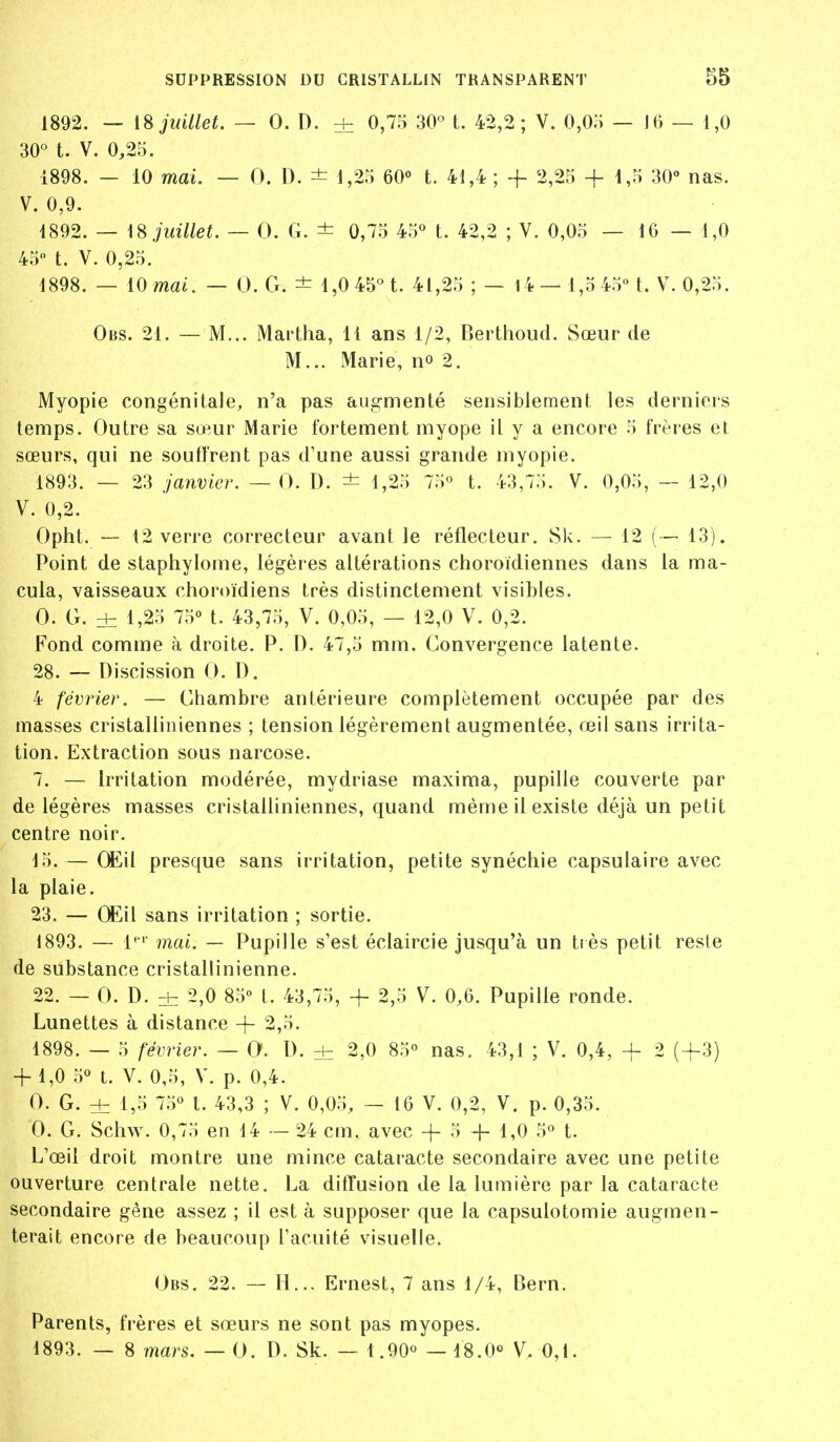 1892. — 18 juillet. — 0. D. ± 0,75 30« t. 42,2 ; V. 0,05 — J6 — 1,0 30° t. V. 0,25. 1898. — 10 mai. — 0. D. ± 1,25 60» t. 41,4 ; + 2,25 + 1,5 30° nas. V. 0,9. 1892. — \^ juillet. — 0. G. ± 0,75 45« t. 42,2 ; V. 0,05 — 16 — 1,0 45 t. V. 0,25. 1898. — 10 mai. — 0. G. ± 1,0 45« t. 41,25 ; — l4 — 1,5 45 L V. 0,25. Obs. 21. — M... Martha, 11 ans 1/2, Berthoud. Sœur de M... Marie, no 2. Myopie congénitale, n'a pas augmenté sensiblement les derniers temps. Outre sa sœur Marie fortement myope il y a encore 5 frères et sœurs, qui ne souffrent pas d'une aussi grande myopie. 1893. — 23 janvier. — 0. D. ± 1,25 75° t. 43,75. V. 0,05, — 12,0 V. 0,2. Opht. — 12 verre correcteur avant le réflecteur. Sk. — 12 (— 13). Point de staphylome, légères altérations choroïdiennes dans la ma- cula, vaisseaux choroïdiens très distinctement visibles. 0. G. ±: 1,25 75 t. 43,75, V. 0,05, — 12,0 V. 0,2. Fond comme à droite. P. D. 47,5 mm. Convergence latente. 28. — Discission 0. D. 4 février. — Chambre antérieure complètement occupée par des masses cristalliniennes ; tension légèrement augmentée, œil sans irrita- tion. Extraction sous narcose. 7. — Irritation modérée, mydriase maxima, pupille couverte par de légères masses cristalliniennes, quand même il existe déjà un petit centre noir. 15. — (Eil presque sans irritation, petite synéchie capsulaire avec la plaie. 23. — CEil sans irritation ; sortie. 1893. — l*i mai. — Pupille s'est éclaircie jusqu'à un tiès petit reste de substance cristallinienne. 22. — 0. D. ± 2,0 85° t. 43,75, -f- 2,5 V. 0,6. Pupille ronde. Lunettes à distance -}- 2,5. 1898. — 5 février. — 0. D. ± 2,0 85° nas. 43,1 ; V. 0,4, + 2 (+3) + 1,0 5° t. V. 0,5, V. p. 0,4. 0. G. ± 1,5 75° t. 43,3 ; V. 0,05, — 16 V. 0,2, V. p. 0,35. 0. G. Schw. 0,75 en 14 — 24 cm. avec -|- 5 -f- 1,0 5° t. L'œil droit montre une mince cataracte secondaire avec une petite ouverture centrale nette. La diffusion de la lumière par la cataracte secondaire gêne assez ; il est à supposer que la capsulotomie augmen- terait encore de beaucoup l'acuité visuelle. Obs. 22. — H... Ernest, 7 ans 1/4, Bern. Parents, frères et sœurs ne sont pas myopes. 1893. — 8 mars. — 0. D. Sk. — 1.90° — 18.0° V. 0,1.