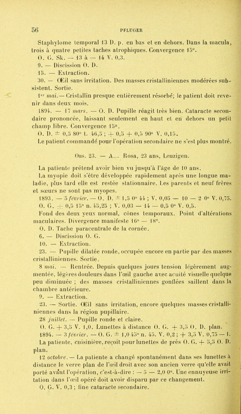 Staphylome temporal 13 D. p. en bas et en dehors. Dans la macula, trois à quatre petites taches atrophiques. Convergence lo*^. 0. G. Sk. — 13 à — 14 V. 0,3. 9. — Discission 0. D. 15. — Extraction. 30. — GLil sans irritation. Des masses cristalliniennes modérées sub- sistent. Sortie. le' mai.— Cristallin presque entièrement résorbé; le patient doit reve- nir dans deux mois. 1894. — 17 mars. — O. D. Pupille réagit très bien. Cataracte secon- daire prononcée, laissant seulement en haut et en dehors un petit champ libre. Convergence IS». 0. D. ± 0,5 80° t. 46,5 ; -f 0,5 -h 0,5 90° V. 0,15. Le patient commandé pour l'opération secondaire ne s'est plus montré. Obs. 23. — A... Pvosa, 23 ans, I.euzigen. La patiente prétend avoir bien vu jusqu'à l'âge de 10 ans. La myopie doit s'être développée rapidement après une longue ma- ladie, plus tard elle est restée stationnaire. Les parents et neuf frères et sœurs ne sont pas myopes. 1893. — 5 février. — 0. D. ± 1,5 0° 44 ; V. 0,05 — 10 — 2 0° V. 0,75. 0. G. ± 0,5 15° n. 45,25 ; V. 0,03 — 14 — 0,5 0° V. 0,5. Fond des deux yeux normal, cônes temporaux. Point d'altérations maculaires. Divergence manifeste 16° — 18°. 0. D. Tache paracentrale de la cornée. 6. — Discission 0. G. 10. — Extraction. 23. — Pupille dilatée ronde, occupée encore en partie par des masses cristalliniennes. Sortie. 8 mai. — Rentrée. Depuis quelques jours tension légèrement aug- mentée, légères douleurs dans l'œil gauche avec acuité visuelle quelque peu diminuée ; des masses cristalliniennes gonflées saillent dans la chambre antérieure. 9. — Extraction. 23. — Sortie. CEil sans irritation, encore quelques masses cristalli- niennes dans la région pupillaire. 28 juillet. — Pupille ronde et claire. 0. G. + 3,5 V. 1,0. Lunettes à distance 0. G. -f 3,5 0. D. plan. 1894. — 3 février. — 0. G. ± 1,0 45° n. 45. V. 0,2 ; + 3,5 V. 0,75 — l. La patiente, cuisinière, reçoit pour lunettes de près 0. G. -f- 0- ^• plan. 12 octobre. — La patiente a changé spontanément dans ses lunettes h distance le verre plan de l'œil droit avec son ancien verre qu'elle avait porté avant l'opération, c'est-à-dire : — 5 — 2,0 0°. Une ennuyeuse irri- tation dans l'œil opéré doit avoir disparu par ce changement. 0. G. V. 0,3 ; fine cataracte secondaire.