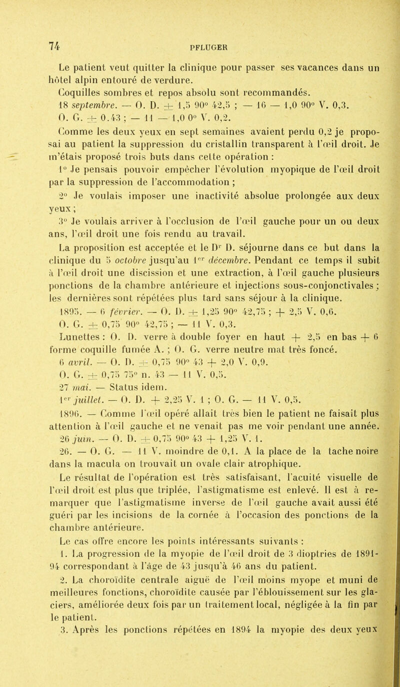 Le patient veut quitter la clinique pour passer ses vacances dans un hôtel alpin entouré de verdure. Coquilles sombres et repos absolu sont recommandés. 18 septembre. — 0. D. ± 1,^ 90° 42,5 ; — 16 — 1,0 90° V. 0,3. 0. G. 0.43 ; — M — 1,0 0° V. 0,2. Comme les deux yeux en sept semaines avaient perdu 0,2 je propo- sai au patient la suppression du cristallin transparent à l'œil droit. Je m'étais proposé trois buts dans cette opération : 1° Je pensais pouvoir empêcher l'évolution myopique de l'œil droit par la suppression de l'accommodation ; 2° Je voulais imposer une inactivité absolue prolongée aux deux yeux; 3 Je voulais arriver à l'occlusion de l'œil gauche pour un ou deux ans, l'œil droit une fois rendu au travail. La proposition est acceptée et le D^ D. séjourne dans ce but dans la clinique du 5 ocfoôre jusqu'au l*^*' décembre. Pendant ce temps il subit à l'œil droit une discission et une extraction, à l'œil gauche plusieurs ponctions de la chambre antérieure et injections sous-conjonctivales ; les dernières sont répétées plus tard sans séjour à la clinique. ISO:;. — 6 février. — 0. D. + 1,25 90° 42,75 ; + 2,5 V. 0,6. 0. G. ± 0,75 90° 42,75 ; — 11 V. 0,3. Lunettes : 0. D. verre à double foyer en haut -}- 2,5 en bas -}- 6 forme coquille fumée A. ; 0. G. verre neutre mat très foncé. 6 avril. — 0. D. Hz 0,75 90° 43 + 2,0 V. 0,9. 0. G. ± 0,75 75° n. 43 — 11 V. 0,5. 27 mai. — Status idem. l-^r juillet. — 0. D. -f 2,25 V. 1 ; 0. G. — 11 V. 0,5. 1896. — Comme l'œil opéré allait très bien le patient ne faisait plus attention à l'œil gauche et ne venait pas me voir pendant une année. 26 juin. — 0. D. ± 0,75 90° 43 -f 1,25 V. 1. 26. — 0. G. — 11 V. moindre de 0,1. A la place de la tache noire dans la macula on trouvait un ovale clair atrophique. Le résultat de l'opération est très satisfaisant, l'acuité visuelle de l'œil droit est plus que triplée, l'astigmatisme est enlevé. 11 est à re- marquer que l'astigmatisme inverse de l'œil gauche avait aussi été guéri par les incisions de la cornée à l'occasion des ponctions de la chambre antérieure. Le cas offre encore les points intéressants suivants : 1. La progression de la myopie de l'œJl droit de 3 dioptries de 1891- 94 correspondant à l'âge de 43 jusqu'à 46 ans du patient. 2. La choroïdite centrale aiguë de l'œil moins myope et muni de meilleures fonctions, choroïdite causée par l'éblouissement sur les gla- ciers, améliorée deux fois par un traitement local, négligée à la fin par le patient. 3. Après les ponctions répétées en 1894 la myopie des deux yeux