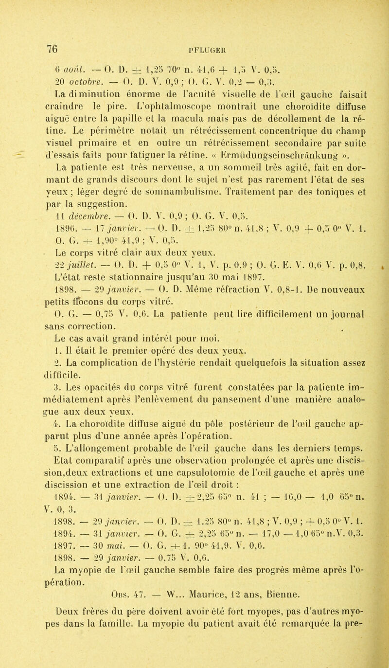 G aoiît. — 0. D. d= Ir-^S 70° n. 41,6 + 1,5 V. 0,5. 20 octobre. — 0. D. Y. 0,9; 0. G. V. 0,2 — 0,3. La di miniition énorme de Tacuité visuelle de l'œil gauche faisait craindre le pire. L'ophtalmoscope montrait une choroïdite diffuse aiguë entre la papille et la macula mais pas de décollement de la ré- tine. Le périmètre notait un rétrécissement concentrique du champ visuel primaire et en outre un rétrécissement secondaire par suite d'essais faits pour fatiguer la rétine. (( Ermûdungseinschrdnkung ». La patiente est très nerveuse, a un sommeil très agité, fait en dor- mant de grands discours dont le sujet n'est pas rarement l'état de ses yeux; léger degré de somnambulisme. Traitement par des toniques et par la suggestion. 11 décembre. — 0. D. V. 0,9 ; 0. G. V. 0,5. 1896. — [~ janviei. — 0. D. ± 1,:^^ 80° n. 41,8 ; V. 0,9 -f 0,5 0° V. 1. 0. G. ± 1,90° 41,9 ; V, 0,5. Le corps vitré clair aux deux yeux. 22 juillet. — 0. D. + 0,5 0° V. 1, V. p. 0,9 ; 0. G. E. V. 0,6 V. p. 0,8. » L'état reste stationnaire jusqu'au 30 mai 1897. 1898. — -29 janvier. — 0. D. Même réfraction V. 0,8-1. De nouveaux petits fTocons du corps vitré. 0. G. — 0,75 V. 0,6. La patiente peut lire difficilement un journal sans correction. Le cas avait grand intérêt pour moi. 1. Il était le premier opéré des deux yeux. 2. La complication de l'hystérie rendait quelquefois la situation assez difficile. 3. Les opacités du corps vitré furent constatées par la patiente im- médiatement après l'enlèvement du pansement d'une manière analo- gue aux deux yeux. 4. La choroïdite diffuse aiguë du pôle postérieur de l'œil gauche ap- parut plus d'une année après l'opération. 5. L'allongement probable de l'œil gauche dans les derniers temps. Etat comparatif après une observation prolongée et après une discis- sion,deux extractions et une capsulotomie de l'œil gauche et après une discission et une extraction de l'œil droit : 1894. — 31 janvier. — 0. D. di^.^'> 65° n. 41 ; — 16,0 — 1,0 65° n. V. 0, 3. 1898. — 29 janvier. — 0. D. ± l.:^^) 80° n. 41,8 ; V. 0,9 ; -f 0,5 0° V. 1. 1894. — 31 janvier. — 0. G. + 2,25 65° n. — 17,0 — 1,0 65° n.V. 0,3. 1897. — 30 mai. — 0. G. ± 1. 90° 41,9. V. 0,6. 1898. — 29 janvier. — 0,75 V. 0,6. La myopie de l'œil gauche semble faire des progrès même après l'o- pération. Obs. 47. — W... Maurice, 12 ans, Bienne. Deux frères du père doivent avoir été fort myopes, pas d'autres myo- pes dans la famille. La myopie du patient avait été remarquée la pre-