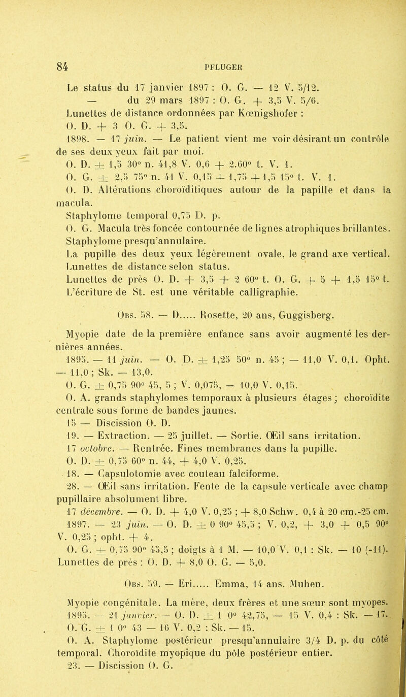 Le status du 17 janvier 1897 : 0. G. — 12 V. 5/12. — du 29 mars 1897 : 0. G. + 3,5 V. 5/6. Lunettes de distance ordonnées par Kœnigshofer : 0. D. + 3 0. G. + 3,5. 1898. — 17 juin. — Le patient vient me voir désirant un contrôle de ses deux yeux fait par moi. 0. D. d= 1,S 30° n. 41,8 V. 0,6 -f 2.60° t. V, 1. 0. G. ± 2,5 75° n. 41 V. 0,15 + 1,75 -f-1,5 15° t. V. 1. 0. D. Altérations choroïditiques autour de la papille et dans la macula. Staphylome temporal 0,75 D. p. 0. G. Macula très foncée contournée de lignes atrophiques brillantes. Staphylome presqu'annulaire. La pupille des deux yeux légèrement ovale, le grand axe vertical. Lunettes de distance selon status. Lunettes de près 0. D. -f 3,5 + 2 60° t. 0. G. + 5 -f 1,5 15° t. L'écriture de St. est une véritable calligraphie. Obs. 58. — D Rosette, 20 ans, Guggisberg. Myopie date de la première enfance sans avoir augmenté les der- nières années. 1895. — 11 juin. — 0. D. d= 1,25 50° n. 45; — 11,0 V. 0,1. Opht. — 11,0 ; Sk. — 13,0. 0. G. dz 0,75 90° 45, 5 ; V. 0,075, — 10,0 V. 0,15. 0. A. grands staphylomes temporaux à plusieurs étages ; choroïdite centrale sous forme de bandes jaunes. 15 — Discission 0. D. 19. — Extraction. — 25 juillet. — Sortie. Œ\\ sans irritation. 17 octobre. — Rentrée. Fines membranes dans la pupille. 0. D. ±: 0,75 60° n. 44, + 4,0 V. 0,25. 18. — Capsulotomie avec couteau falciforme. 28. — (Eil sans irritation. Fente de la capsule verticale avec champ pupillaire absolument libre. 17 décembre. — 0. D. + 4,0 V. 0,25 ; -f- 8,0 Schw. 0,4 à 20 cm.-25 cm. 1897. — 23 juin. — 0. D. + 0 90° 45,5 ; V. 0,2, + 3,0 + 0,5 90° V. 0,25; ophL -f 4. 0. G. dz 0,75 90° 45,5 ; doigts à 1 M. — 10,0 V. 0,1 : Sk. — 10 (-11). Lunettes de près : 0. D. + 8,0 0. G. — 5,0. Obs. 59. — Eri Emma, 14 ans. Muhen. Myopie congénitale. La mère, deux frères et une sœur sont myopes. 1895. — 21 janvier. — 0. D. ± 1 0° 42,75, -— 15 V. 0,4 : Sk. —17.. 0. G. d= 1 0° 43 — 16 V. 0,2 : Sk. —15. 0. A. Staphylome postérieur presqu'annulaire 3/4 D. p. du côté temporal. Choroïdite myopique du pôle postérieur entier. 23. — Discission 0. G.