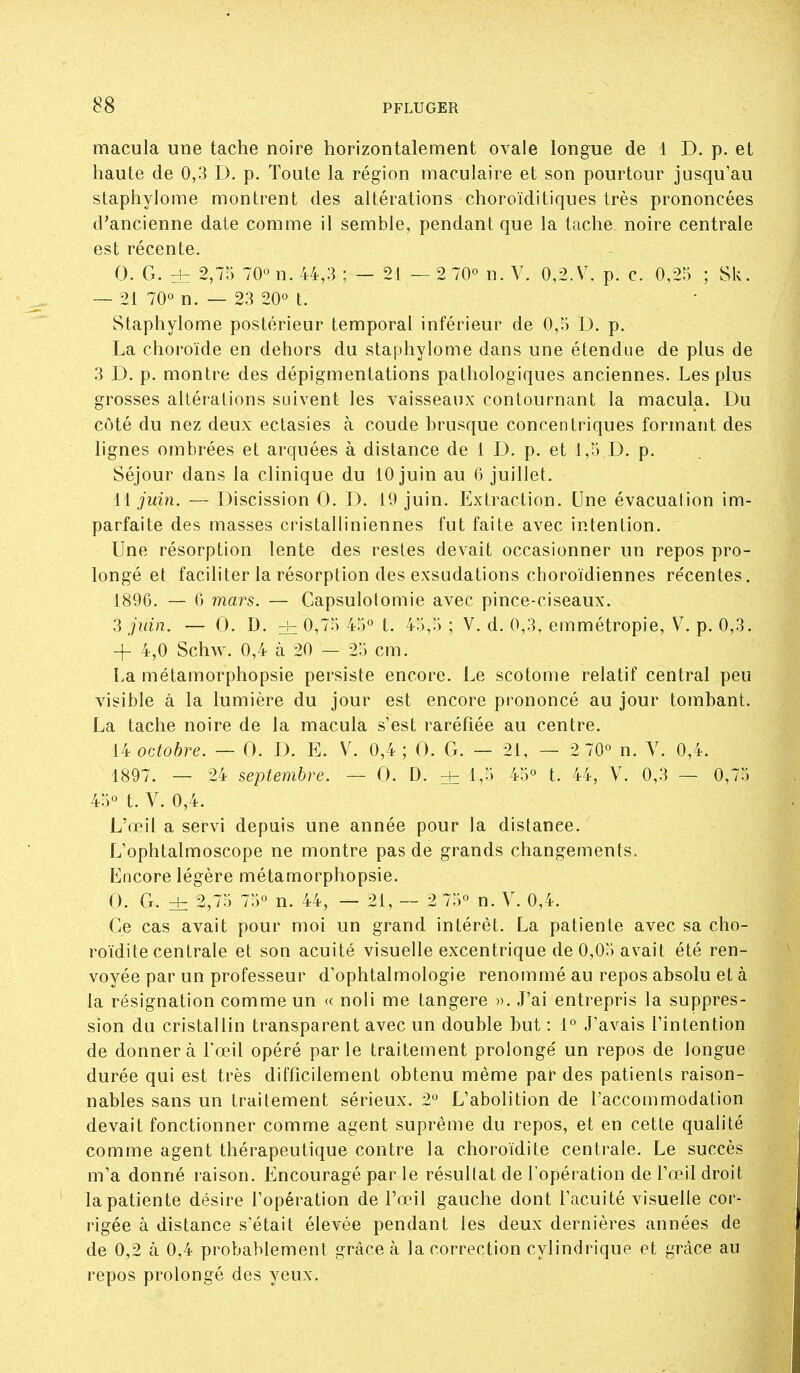 macula une tache noire horizontalement ovale longue de 1 D. p. et haute de 0,3 D. p. Toute la région maculaire et son pourtour jusqu'au staphylome montrent des altérations choroïditiques très prononcées d'ancienne date comme il semble, pendant que la tache noire centrale est récente. 0. G. ± 2,75 70° n. 44,3 ; — 21 — 2 70° n. Y. 0,2.V. p. c. 0,2r3 ; SU. — 21 70° n. — 23 20° t. Staphylome postérieur temporal inférieur de 0,5 D. p. La choroïde en dehors du staphylome dans une étendue de plus de 3 D. p. montre des dépigmentations pathologiques anciennes. Les plus grosses altérations suivent les vaisseaux contournant la macula. Du côté du nez deux ectasies à coude brusque concentriques formant des lignes ombrées et arquées à distance de 1 D. p. et 1,5 D. p. Séjour dans la clinique du 10 juin au 6 juillet. li juin. — Discission 0. L^. 19 juin. Extraction. Une évacuation im- parfaite des masses cristalliniennes fut faite avec intention. Une résorption lente des restes devait occasionner un repos pro- longé et faciliter la résorption des exsudations choroïdiennes re'centes. 1896. — (3 mars. — Capsulolomie avec pince-ciseaux. 3 juin. — 0. D. ± 0,75 45° t. 45,5 ; V. d. 0,3, emmétropie, V. p. 0,3. + 4,0 Schw. 0,4 à 20 — 25 cm. La métamorphopsie persiste encore. Le scotome relatif central peu visible à la lumière du jour est encore prononcé au jour tombant. La tache noire de la macula s'est raréfiée au centre. 14 octobre. — 0. D. E. V. 0,4 ; 0. G. — 21, — 2 70° n. Y. 0,4. 1897. — 24 septembre. — 0. D. ^ 1,5 45° t. 44, Y. 0,3 — 0,75 45° t. Y. 0,4. L'œil a servi depuis une année pour la distance. L'ophtalmoscope ne montre pas de grands changements^ Encore légère métamorphopsie. 0. G. dz 2,75 75° n. 44, — 21,- 2 75° n. Y. 0,4. Ce cas avait pour moi un grand intérêt. La patiente avec sa cho- roïdite centrale et son acuité visuelle excentrique de 0,05 avait été ren- voyée par un professeur d'ophtalmologie renommé au repos absolu et à la résignation comme un « noii me tangere ». J'ai entrepris la suppres- sion du cristallin transparent avec un double but : 1° J'avais l'intention de donnera Fœil opéré parle traitement prolongé un repos de longue durée qui est très difficilement obtenu même par des patients raison- nables sans un traitement sérieux. 2° L'abolition de l'accommodation devait fonctionner comme agent suprême du repos, et en cette qualité comme agent thérapeutique contre la choroïdite centrale. Le succès m'a donné raison. Encouragé par le résultat de l'opération de l'œil droit la patiente désire l'opération de l'œil gauche dont l'acuité visuelle cor- rigée à distance s'était élevée pendant les deux dernières années de de 0,2 à 0,4 probablement grâce à la correction cylindrique et grâce au repos prolongé des yeux.