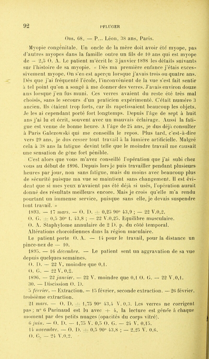 Obs. 68. — P... Léon, 38 ans, Paris. iMyopie congénitale. Un oncle de la mère doit avoir été' myope, pas d'autres myopes dans la famille outi'e un fils de 10 ans qui est myope de — 2,5 0. A. Le patient m'écrit le 3 janvier 1898 les détails suivants sur riiistoire de sa myopie. « Dès ma première enfance j'étais exces- sivement myope. On s'en est aperçu lorsque j'avais trois ou quatre ans. Dès que j'ai fréquenté l'école, l'inconvénient de la vue s'est fait sentir il tel point qu'on a songé à me donner des verres. J'avais environ douze ans lorsque j'en fus muni. Ces verres avaient du reste été très mal choisis, sans le secours d'un praticien expérimenté. C'était numéro 3 ancien. Ils étaient trop forts, car ils rapetissaient beaucoup les objets. Je les ai cependant porté fort longtemps. Depuis l'âge de sept à huit ans j'ai lu et écrit, souvent avec un mauvais éclairage. Aussi la fati- gue est venue de bonne heure. A l'âge de 24 ans, je dus déjà consulter à Paris Galezowski qui me conseilla le repos. Plus tard, c'est-à-dire vers 29 ans, je dus cesser tout travail à la lumière artificielle. Malgré cela à 38 ans la fatigue devint telle que le moindre travail me causait une sensation de gène fort pénible. C'est alors que vous m'avez conseillé l'opération que j'ai subi chez vous au début de 1896. Depuis lors je puis travailler pendant plusieurs heures par jour, non sans fatigue, mais du moins avec beaucoup plus de sécurité puisque ma vue se maintient sans changement. 11 est évi- dent que si mes yeux n'avaient pas été déjà si usés, l'opération aurait donné des résultats meilleurs encore. Mais je crois qu'elle m'a rendu pourtant un immense service, puisque sans elle, je devais suspendre tout travail. » 1893. — 17 mars. — 0. D. di 0,25 90° 43,9 ; — 22 V.0,2. 0. G. zh 0,0 30° t. 43,8 ; — 22 V.0,25. EquiHbre musculaire. 0. A. Staphylome annulaire de 2 D. p. du côté temporal. Altérations choroïdiennes dans la région maculaire. Le patient porte 0. A. — 14 pour le travail, pour la distance un pince-nez de — 10. 1895. — 16 décembre. — Le patient sent un aggravation de sa vue depuis quelques semaines. 0. D. — 22 V. moindre que 0,1. (KG. — 22 V. 0,2. 1896. — 22 janvier. — 22 V. moindre que 0,1 0. G. — 22 V.0,1. 30. — Discission 0. D. 5 février. — Extraction. — 15 février, seconde extraction. — 26 février, troisième extraction. 21 mars. — 0. D. ± 1,75 90° 43,4 V. 0,3. Les verres ne corrigent pas ; n° 6 Parinaud est lu avec + 4, la lecture est gêne'e à chaque moment par des petits nuages (opacités du corps vitré). (\jiiin. — 0. D. — 1,75 V. 0,5 0. G. — 24 V. 0,15. 14 novembre. — 0. D. ± 0,5 90° 43,8 ; — 2,25 V. 0,6. 0. G. — 24 V.0,2.