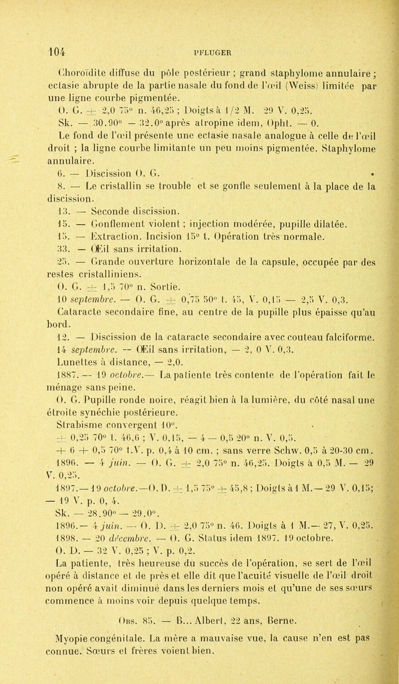 Choroïdite diffuse du pôle postérieur ; grand staphylome annulaire; ectasie abrupte de la partie nasale du fond de l'œil (Weiss) limitée par une ligne courbe pigmentée. 0. G. ± 2,0 75« n. 46,211 ; Doigts à 1/2 M. 20 V. 0,25. Sk. — 30.90° - 32.0° après atropine idem, Opht. — 0. Le fond de l'œil présente une ectasie nasale analogue à celle de l'œil droit ; la ligne courbe limitante un peu moins pigmentée. Staphylome annulaire. 6. — Discission 0. G. 8. — Le cristallin se trouble et se gonfle seulement à la place de la discission. 13. — Seconde discission. lo. — Gonflement violent ; injection modérée, pupille dilatée. 15. — Extraction. Incision 15° t. Opération très normale. 33. — Œil sans irritation. 25, — Grande ouverture horizontale de la capsule, occupée par des restes cristalliniens. 0. G. ± 1,-i 'O'' n. Sortie. 10 septembre. — 0. G. Hz 0,75 50° t. 45, V. 0,15 — 2,5 V. 0,3. Cataracte secondaire fine, au centre de la pupille plus épaisse qu'au bord. 12. — Discission de la cataracte secondaire avec couteau falciforme. 14 septembre. — CEil sans irritation, — 2, 0 V. 0,3. Lunettes à distance, — 2,0. 1887.— 19 octobre.— La patiente très contente de l'opération fait le ménage sans peine. 0. G. Pupille ronde noire, réagit bien à la lumière, du côté nasal une étroite synéchie postérieure. Strabisme convergent 10°. ± 0,25 70° t. 46,6 ; V. 0,15, — 4 — 0,5 20° n. V. 0,5. + 6 -1- 0,5 70° t.V. p. 0,4 à 10 cm. ; sans verre Schw. 0,5 à20-30 cm. 1896. — 4 juin. — 0. G. ± 2,0 75° n. 46,25. Doigts à 0,5 M. ~ 29 V. 0,25. 1897. —19ocio6re.—O.D.± 1,'')75°±45,8; Doigtsàl M.—29 V. 0,15; — 19 V. p. 0, 4. Sk. — 28.90°— 29.0°. 1896.- 4 juin. — 0. D. + 2,0 75° n. 46. Doigts à 1 M.— 27, V. 0,25. 1898. — 20 décembre. — 0. G. Status idem 1897. 19 octobre. 0. D. — 32 V. 0,25 ; V. p. 0,2. La patiente, très heureuse du succès de l'opération, se sert de l'œil opéré à distance et de près et elle dit que l'acuité visuelle de l'œil droit non opéré avait diminué dans les derniers mois et qu'une de ses sœurs commence à moins voir depuis quelque temps. Obs. 85. — B... Albert, 22 ans, Berne. Myopie congénitale. La mère a mauvaise vue, la cause n'en est pas connue. Sœurs et frères voient bien.