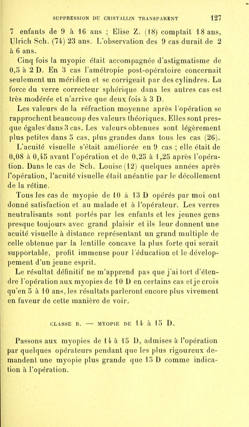 7 enfants de 9 à 16 ans ; Elise Z. (18) comptait 18 ans, Ulrich Sch. (74) 23 ans. L'observation des 9 cas durait de 2 à 6 ans. Cinq fois la myopie était accompagnée d'astigmatisme de 0,5 à 2 D. En 3 cas l'amétropie post-opératoire concernait seulement un méridien et se corrigeait par des cylindres. La force du verre correcteur sphérique dans les autres cas est très modérée et n'arrive que deux fois à 3 D. Les valeurs de la réfraction moyenne après l'opération se rapprochent beaucoup des valeurs théoriques. Elles sont pres- que égales'dans 3 cas. Les valeurs obtenues sont légèrement plus petites dans 5 cas, plus grandes dans tous les cas (26). L'acuité visuelle s'était améliorée en 9 cas ; elle était de 0,08 à 0,45 avant l'opération et de 0,25 à 1,25 après l'opéra- tion. Dans le cas de Sch. Louise (12) quelques années après l'opération, l'acuité visuelle était anéantie par le décollement de la rétine. Tous les cas de myopie de 10 à 13 D opérés par moi ont donné satisfaction et au malade et à l'opérateur. Les verres neutralisants sont portés par les enfants et les jeunes gens presque toujours avec grand plaisir et ils leur donnent une acuité visuelle à distance représentant un grand multiple de celle obtenue par la lentille concave la plus forte qui serait supportable, profit immense pour l'éducation et le dévelop- pement d'un jeune esprit. Le résultat définitif ne m'apprend pas que j'ai tort d'éten- dre l'opération aux myopies de 10 D en certains cas et je crois qu'en 5 à 10 ans, les résultats parleront encore plus vivement en faveur de cette manière de voir. CLASSE B. -—- MYOPIE DE 14 à 15 D. Passons aux myopies de 14 à 15 D, admises à l'opération par quelques opérateurs pendant que les plus rigoureux de- mandent une myopie plus grande que 15 D comme indica- tion à l'opération.