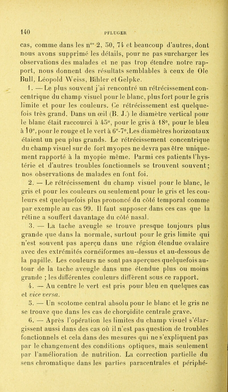 cas, comme dans les 2, 50, 74 et beaucoup d'autres, dont nous avons supprimé les détails, pour ne pas surcharger les observations des malades et ne pas trop étendre notre rap- port, nous donnent des résultats semblables à ceux de Ole Bull, Léopold Weiss, Bihler etGelpke. 4. —Le plus souvent j'ai rencontré un rétrécissement con- centrique du champ visuel pour le blanc, plus fort pour le gris limite et pour les couleurs. Ce rétrécissement est quelque- fois très grand. Dans un œil (B. J.) le diamètre vertical pour le blanc était raccourci à 45, pour le gris à 18°, pour le bleu à l0°, pour le rouge et le vert à 6°-7°.Les diamètres horizontaux étaient un peu plus grands. Le rétrécissement concentrique du champ visuel sur de fort myopes ne devra pas êire unique- ment rapporté à la myopie môme. Parmi ces patients l'hys- térie et d'autres troubles fonctionnels se trouvent souvent; nos observations de malades en font foi. 2. — Le rétrécissement du champ visuel pour le blanc, le gris et pour les couleurs ou seulement pour le gris et les cou- leurs est quelquefois plus prononcé du côté temporal comme par exemple au cas 99. Il faut supposer dans ces cas que la rétine a souftert davantage du côté nasal. 3. — La tache aveugle se trouve presque toujours plus grande que dans la normale, surtout pour le gris limite qui n'est souvent pas aperçu dans une région étendue ovalaire avec des extrémités cornéiformes au-dessus et au-dessous de la papille. Les couleurs ne sont pas aperçues quelquefois au- tour de la tache aveugle dans une étendue plus ou moins grande ; les différentes couleurs diffèrent sous ce rapport. 4. — Au centre le vert est pris pour bleu en quelques cas et vice versa. 5. — Un scotome central absolu pour le blanc et le gris ne se trouve que dans les cas dechoroïdite centrale grave. 6. — Après l'opération les limites du champ visuel s'élar- gissent aussi dans des cas où il n'est pas question de troubles fonctionnels et cela dans des mesures qui ne s'expliquent pas par le changement des conditions optiques, mais seulement par l'amélioration de nutrition. La correction partielle du sens chromatique dans les pai'ties paracentrales et périphé-