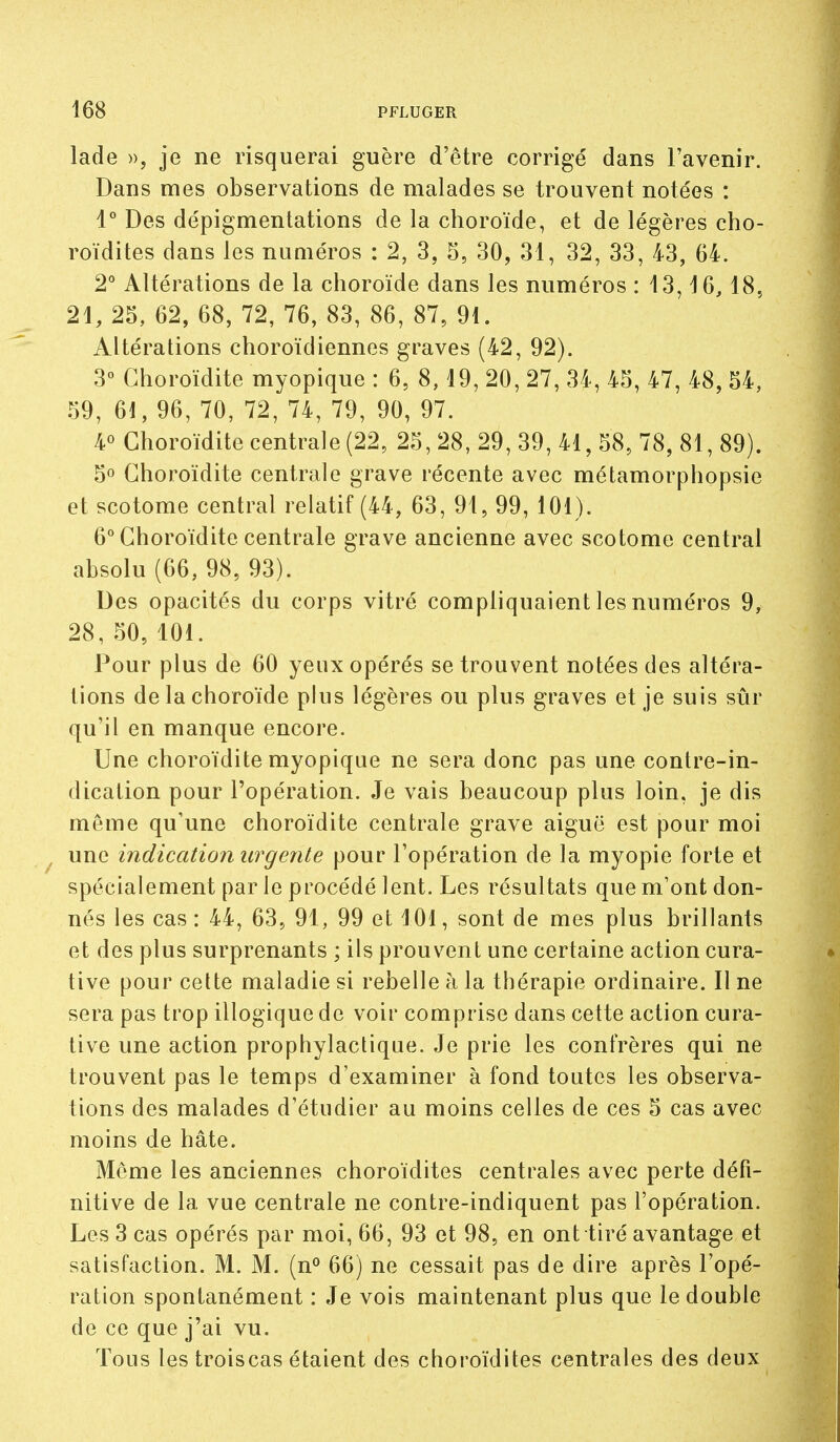 lade », je ne risquerai guère d'être corrigé dans l'avenir. Dans mes observations de malades se trouvent notées : 1° Des dépigmentations de la choroïde, et de légères cho- roïdites dans les numéros : 2, 3, 5, 30, 31, 32, 33, 43, 64. 2° Altérations de la choroïde dans les numéros : 13,16,18, 21, 25, 62, 68, 72, 76, 83, 86, 87, 91. Altérations choroïdiennes graves (42, 92). 3° Ghoroïdite myopique : 6, 8,19, 20, 27, 34, 45, 47, 48, 54, 59, 61, 96, 70, 72, 74, 79, 90, 97. 4° Ghoroïdite centrale (22, 25, 28, 29, 39, 41, 58, 78, 81, 89). 5° Ghoroïdite centrale grave récente avec métamorphopsie et scotome central relatif (44, 63, 91, 99, 101). 6° Ghoroïdite centrale grave ancienne avec scotome central absolu (66, 98, 93). Des opacités du corps vitré compliquaient les numéros 9, 28, 50, 101. Pour plus de 60 yeux opérés se trouvent notées des altéra- tions de la choroïde plus légères ou plus graves et je suis sûr qu'il en manque encore. Une choroïdite myopique ne sera donc pas une contre-in- dication pour l'opération. Je vais beaucoup plus loin, je dis môme qu'une choroïdite centrale grave aiguë est pour moi une indication urgente pour l'opération de la myopie forte et spécialement par le procédé lent. Les résultats que m'ont don- nés les cas : 44, 63, 91, 99 et 101, sont de mes plus brillants et des plus surprenants ; ils prouvent une certaine action cura- tive pour celte maladie si rebelle h la thérapie ordinaire. Il ne sera pas trop illogique de voir comprise dans cette action cura- tive une action prophylactique. Je prie les confrères qui ne trouvent pas le temps d'examiner à fond toutes les observa- tions des malades d'étudier au moins celles de ces 5 cas avec moins de hâte. Même les anciennes choroïdites centrales avec perte défi- nitive de la vue centrale ne contre-indiquent pas l'opération. Les 3 cas opérés par moi, 66, 93 et 98, en ont tiré avantage et satisfaction. M. M. (n^ 66) ne cessait pas de dire après l'opé- ration spontanément : Je vois maintenant plus que le double de ce que j'ai vu. Tous les troiscas étaient des choroïdites centrales des deux