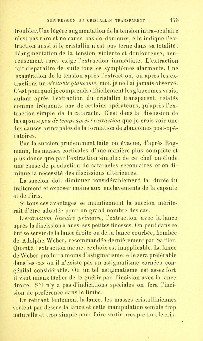 troubler.Une légère augmentation delà tension intra-oculaire n'est pas rare et ne cause pas de douleurs, elle indique l'ex- traction aussi si le cristallin n'est pas terne dans sa totalité. L'augmentation de la tension violente et douloureuse, heu- reusement rare, exige l'extraction immédiate. L'extraction fait disparaître de suite tous les symptômes alarmants. Une exagération de la tension après l'extraction, ou après les ex- tractions un véritable glaucome, moi, je ne l'ai jamais observé. C'est pourquoi jecomprends difficilement lesglaucomes vrais, autant après l'extraction du cristallin transparent, relatés comme fréquents par de certains opérateurs, qu'après l'ex- traction simple de la cataracte. C'est dans la discission de la capsule peu de temps après rextruction que je crois voir une des causes principales de la formation de glaucomes post-opé- ratoires. Par la succion prudemment faite on évacue, d'après Rog- mann, les masses corticales d'une manière plus complète et plus douce que par l'extraction simple : de ce chef on élude une cause de production de cataractes secondaires et on di- minue la nécessité des discissions ultérieures. La succion doit diminuer considérablement la durée du traitement et exposer moins aux enclavements de la capsule et de l'iris. Si tous ces avantages se maintiennent la succion mérite- rait d'être adoptée pour un grand nombre des cas. Uextraction linéaire primaire^ l'extraction avec la lance après la discission a aussi ses petites finesses. On peut dans ce but se servir de la lance droite ou de la lance courbée, bombée de Adolphe Weber, recommandée dernièrement par Sattler. Quant à l'extraction même, ce choix est inapplicable. La lance de Weber produira moins d'astigmatisme, elle sera préférable dans les cas oij il n'existe pas un astigmatisme cornéen con- génital considérable. Où un tel astigmatisme est assez fort il vaut mieux tâcher de le guérir par l'incision avec la lance droite. S'il n'y a pas d'indications spéciales on fera l'inci- sion de préférence dans le limbe. En retirant lentement la lance, les masses cristalliniennes sortent par dessus la lance et cette manipulation semble trop naturelle et trop simple pour faire sortir [)resque tout le cris-