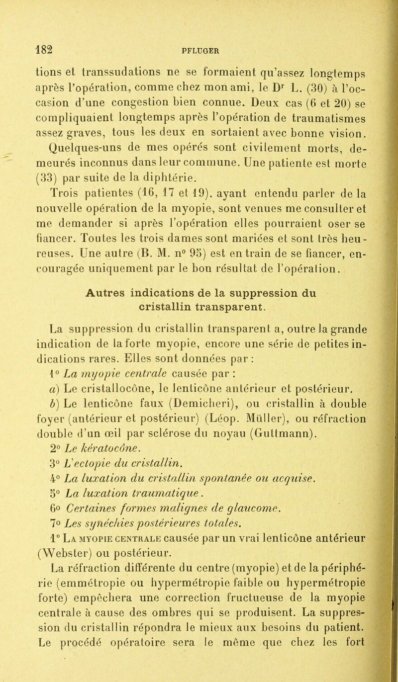 tions et transsudations ne se formaient qu'assez longtemps après l'opération, comme chez mon ami, le L. (30) à l'oc- casion d'une congestion bien connue. Deux cas (6 et 20) se compliquaient longtemps après l'opération de traumatismes assez graves, tous les deux en sortaient avec bonne vision. Quelques-uns de mes opérés sont civilement morts, de- meurés inconnus dans leur commune. Une patiente est morte (33) par suite de la diphtérie. Trois patientes (16, 17 et 19). ayant entendu parler de la nouvelle opération de la myopie, sont venues me consulter et me demander si après l'opération elles pourraient oser se fiancer. Toutes les trois dames sont mariées et sont très heu- reuses. Une autre (B. M. n^ 95) est entrain de se fiancer, en- couragée uniquement par le bon résultat de l'opération. Autres indications de la suppression du cristallin transparent. La suppression du cristallin transparent a, outre la grande indication de la forte myopie, encore une série de petites in- dications rares. Elles sont données par : La myopie centrale causée par : a) Le cristallocône, le lenticône antérieur et postérieur. b) Le lenticône faux (Demicheri), ou cristallin à double foyer (antérieur et postérieur) (Léop. Miiller), ou réfraction double d'un œil par sclérose du noyau (Guttmann). 2° Le kératocône. Vectopie du cristallin. 4° La luxation du cristallin spontanée ou acquise. 5*^ La luxation traumatique. 6» Certaines formes malignes de glaucome. 7o Les synéckies postérieures totales. 1° La myopie centrale causée par un vrai lenticône antérieur (Webster) ou postérieur. La réfraction différente du centre (myopie) et de la périphé- rie (emmétropie ou hypermétropie faible ou hypermétropie forte) empêchera une correction fructueuse de la myopie centrale à cause des ombres qui se produisent. La suppres- sion du cristallin répondra le mieux aux besoins du patient. Le procédé opératoire sera le même que chez les fort