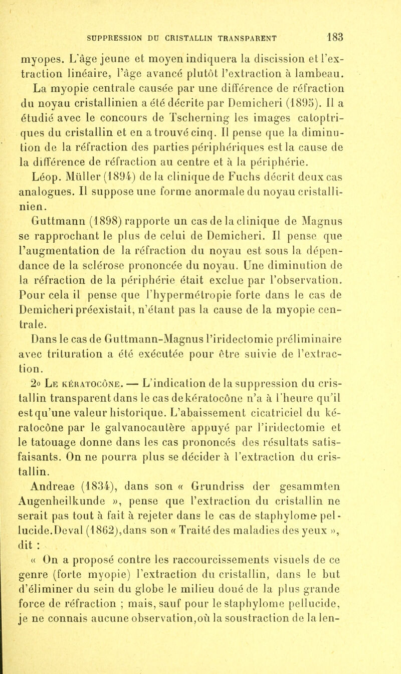 myopes. L'âge jeune et moyen indiquera la discission et l'ex- traction linéaire, l'âge avancé plutôt l'extraction à lambeau. La myopie centrale causée par une différence de réfraction du noyau cristallinien a été décrite par Demicheri (1895). 11 a étudié avec le concours de Tscherning les images catoptri- ques du cristallin et en a trouvé cinq. Il pense que la diminu- tion de la réfraction des parties périphériques est la cause de la différence de réfraction au centre et à la périphérie. Léop. Mûller (1894) de la clinique de Fuchs décrit deux cas analogues. Il suppose une forme anormale du noyau cristalli- nien. Guttmann (1898) rapporte un cas de la clinique de Magnus se rapprochant le plus de celui de Demicheri. Il pense que l'augmentation de la réfraction du noyau est sous la dépen- dance de la sclérose prononcée du noyau. Une diminution de la réfraction de la périphérie était exclue par l'observation. Pour cela il pense que l'hypermétropie forte dans le cas de Demicheri préexistait, n'étant pas la cause de la myopie cen- trale. Dans le cas de Guttmann-Magnus l'iridectomie préliminaire avec trituration a été exécutée pour être suivie de l'extrac- tion. 2o Le kératocône. — L'indication de la suppression du cris- tallin transparent dans le cas dekératocône n'a à l'heure qu'il est qu'une valeur historique. L'abaissement cicatriciel du ké- ratocône par le galvanocautère appuyé par l'iridectomie et le tatouage donne dans les cas prononcés des résultats satis- faisants. On ne pourra plus se décider à l'extraction du cris- tallin. Andreae (1834), dans son « Grundriss der gesammten Augenheilkunde », pense que l'extraction du cristallin ne serait pas tout à fait à rejeter dans le cas de staphylome-pel- lucide.Deval (1862),dans son « Traité des maladies des yeux », dit : « On a proposé contre les raccourcissements visuels de ce genre (forte myopie) l'extraction du cristallin, dans le but d'éliminer du sein du globe le milieu doué de la plus grande force de réfraction ; mais, sauf pour le staphylome pellucide, je ne connais aucune observation,où la soustraction de la len-