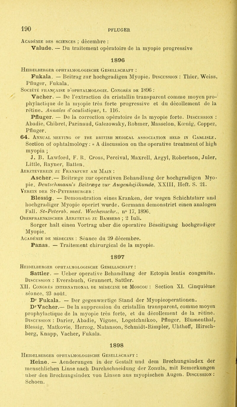 Académie des sciences ; décembre : Valude. — Du traitement opératoire de la myopie progressive 1896 Heidelberger ophtalmologische Gesellschaft : Fukala. — Beitrag zur hochgradigen Myopie. Discussion : Thier, Weiss, Pfluger, Fukala. Société française d'ophtalmologie. Congrès de 1896 : Vacher. — De l'extraction du cristallin transparent comme moyen pro- phylactique de la myopie très forte progressive et du décollement de la rétine. Annales d'oculistique, t. 116. Pfluger. — De la correction opératoire de la myopie forte. Discussion : Abadie, Chibret, Parinaud, Gaiezowsky, Rohmer, Masselon, Kœnig, Coppez, Pfluger. 64. Annual meeting of the british médical association held in Carlisle. Section of ophtalmology : « A discussion on the operative treatment of high myopia ; J. B. Lawford, F. R. Cross, Percival, Maxrell, Argyl, Robertson, Juler, Little, Rayner, Batten, Aerzteverein zu Frankfurt am Main : Ascher.— Beitrsege zur operativen Behandlung der hochgradigen Myo- pie. Deutschmann's Beitrsege zur Augenhe.ilkunde, XXIII, Heft. S. 21. Verein der St-Petersburger : Blessig. — Démonstration eines Kranken, der wegen Schichtstarr und liochgradiger Myopie operirt wurde. Germann demonstrirt einen analogen Fall. St'Petersb. med. Woc/ienschr., n^ 17, 1896. Oberfraenkischer Aerztetag zu Bamberg ; 2 luli. Sorger hait einen Vortrag uber die operative Beseitigung hochgradiger Myopie. Académie de médecine : Séance du 29 décembre. Panas. — Traitement chirurgical de la myopie. 1897 Heidelberger ophtalmologische Gesellschaft : Sattler. — Ueber operative Behandlung der Ectopia lentis congenita. Discussion : Eversbuch, Grunnert, Sattler. XII. Congrès international de médecine de Moscou : Section XI. Cinquième séance, 23 août. D» Fukala. — Der gegenwsertige Stand der Myopieoperationen. D'Vacher.— De la suppression du cristallin transparent, comme moyen prophylactique de la myopie très forte, et du décollement de la rétine. Discussion : Darier, Abadie, Vignes, Logetchnikoo, Pfluger, Blumenthal, Blessig, Matkovie, Herzog, Natanson, Schmidt-Rimpler, Uhthoff, Hirsch- berg, Knapp, Vacher, Fukala. 1898 Heidelberger ophtalmologische Gesellschaft : Heine, — Aenderungen in der Gestalt und dem Brechungsindex der menschlichen Linse nach Durchschneidung der Zonula, mit Bemerkungen uber den Brechungsindex von Linsen aus myopischen Augen. Discussion: Schoen.